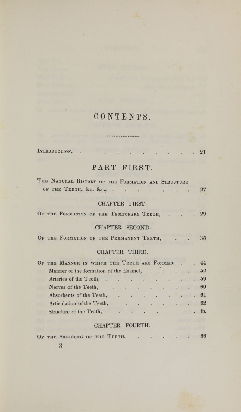 CONTENTS. Introduction, .......... 21 PART FIRST. The Natural History or the Formation and Structure OF THE Teeth, &c. &c., 27 CHAPTER FIRST. Of the Formatioi\ of the Temporary Teeth, . . .29 CHAPTER SECOND. Of the Formation of the Permanent Teeth, . . 35 CHAPTER THIRD. Of the Manner in which the Teeth are Formed, . . 44 Manner of the formation of the Enamel, .... 52 Arteries of the Teeth, . 59 Nerves of the Teeth, 60 Absorbents of the Teeth, 61 Articulation of the Teeth, 62 Structure of the Teeth, .... . ib. CHAPTER FOURTH. Of the Shedding of the Teeth, 66 3