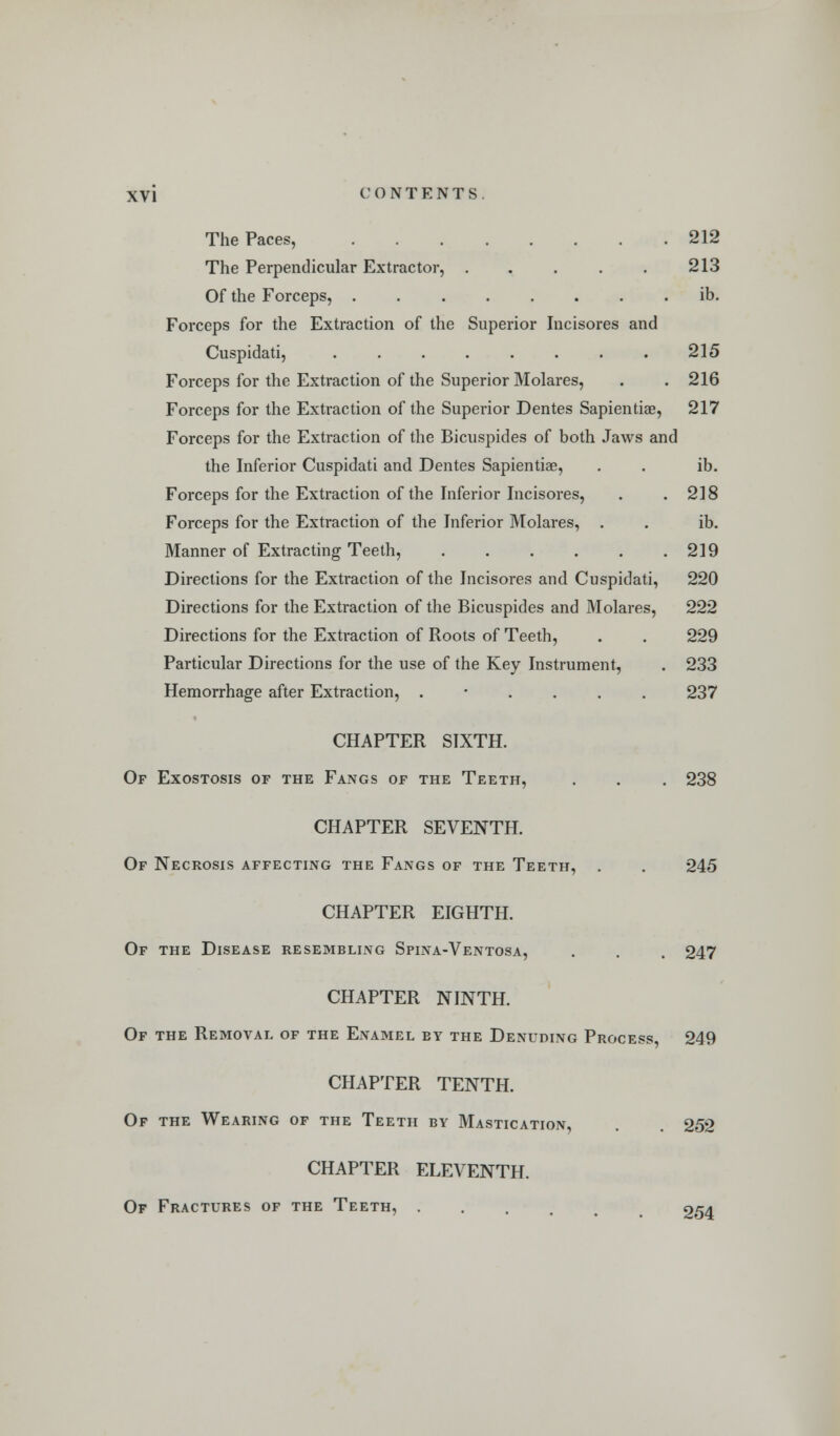 The Paces, 212 The Perpendicular Extractor, . . . . . 213 Of the Forceps, ib. Forceps for the Extraction of the Superior Incisores and Cuspidati, ........ 215 Forceps for the Extraction of the Superior Molares, . . 216 Forceps for the Extraction of the Superior Dentes Sapientiae, 217 Forceps for the Extraction of the Bicuspides of both Jaws and the Inferior Cuspidati and Dentes Sapientiae, . . ib. Forceps for the Extraction of the Inferior Incisores, . .218 Forceps for the Extraction of the Inferior Molares, . . ib. Manner of Extracting Teeth, 219 Directions for the Extraction of the Incisores and Cuspidati, 220 Directions for the Extraction of the Bicuspides and Molares, 222 Directions for the Extraction of Roots of Teeth, . . 229 Particular Directions for the use of the Key Instrument, . 233 Hemorrhage after Extraction, ...... 237 CHAPTER SIXTH. Of Exostosis of the Fangs of the Teeth, . . . 238 CHAPTER SEVENTH. Of Necrosis affecting the Fangs of the Teeth, . . 245 CHAPTER EIGHTH. Of the Disease resembling Spina-Ventosa, . . . 247 CHAPTER NINTH. Of the Removal of the Enamel by the Denuding Process, 249 CHAPTER TENTH. Of the Wearing of the Teeth by Mastication, . , 252 CHAPTER ELEVENTH. Of Fractures of the Teeth, 254