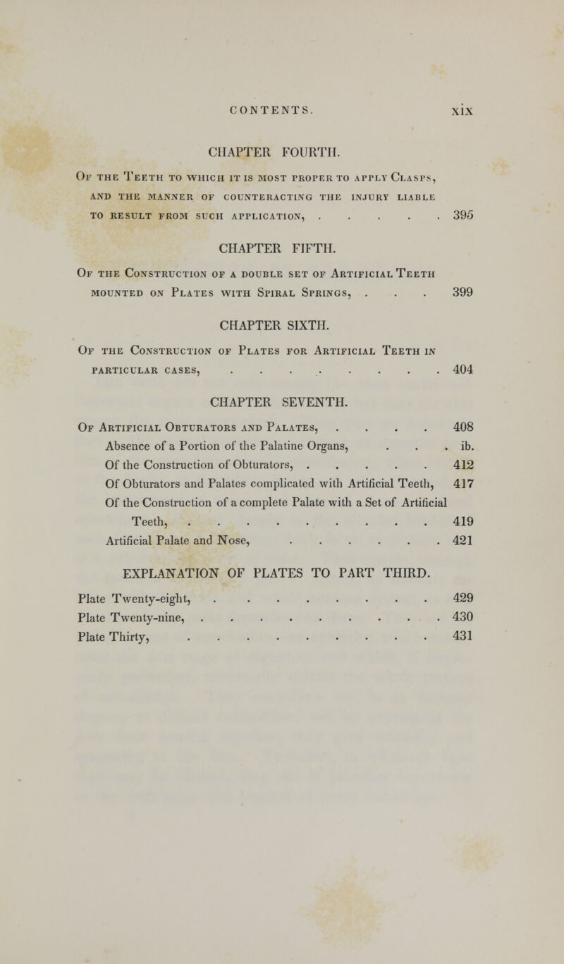 CHAPTER FOURTH. Of the Teeth to which it is most proper to apply Clasps, AND the manner OF COUNTERACTING THE INJURY LIABLE TO RESULT FROM SUCH APPLICATION, ..... 395 CHAPTER FIFTH. Of the Construction of a double set of Artificial Teeth MOUNTED ON PlATES WITH SpIRAL SpRINGS, . . . 399 CHAPTER SIXTH. Of the Construction of Plates for Artificial Teeth in particular cases, 404 CHAPTER SEVENTH. Of Artificial Obturators and Palates, .... 408 Absence of a Portion of the Palatine Organs, . . . ib. Of the Construction of Obturators, 412 Of Obturators and Palates complicated with Artificial Teeth, 417 Of the Construction of a complete Palate with a Set of Artificial Teeth, 419 Artificial Palate and Nose, 421 EXPLANATION OF PLATES TO PART THIRD. Plate Twenty-eight, 429 Plate Twenty-nine, 430 Plate Thirty, . 431