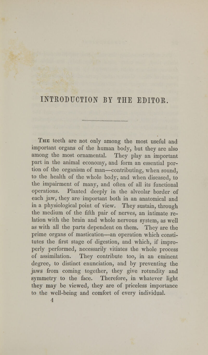 INTEODUCTION BY THE EDITOE. The teeth are not only among the most useful and important organs of the human body, but they are also among the most ornamental. They play an important part in the animal economy, and form an essential por- tion of the organism of man—contributing, v/hen sound, to the health of the whole body, and when diseased, to the impairment of many, and often of all its functional operations. Planted deeply in the alveolar border of each jaw, they are important both in an anatomical and in a physiological point of view. They sustain, through the medium of the fifth pair of nerves, an intimate re- lation with the brain and whole nervous system, as well as with all the parts dependent on them. They are the prime organs of mastication—an operation which consti- tutes the first stage of digestion, and which, if impro- perly performed, necessarily vitiates the whole process of assimilation. They contribute too, in an eminent degree, to distinct enunciation, and by preventing the jaws from coming together, they give rotundity and symmetry to the face. Therefore, in whatever light they may be viewed, they are of priceless importance to the well-being and comfort of every individual. 4