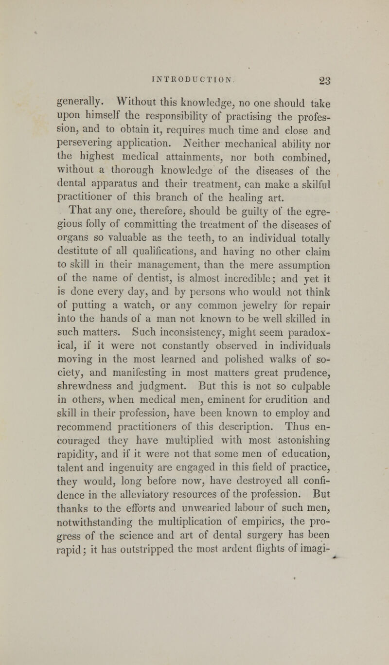 generally. Without this knowledge, no one should take upon himself the responsibility of practising the profes- sion; and to obtain it, requires much time and close and persevering application. Neither mechanical ability nor the highest medical attainments, nor both combined, without a thorough knowledge of the diseases of the dental apparatus and their treatment, can make a skilful practitioner of this branch of the healing art. That any one, therefore, should be guilty of the egre- gious folly of committing the treatment of the diseases of organs so valuable as the teeth, to an individual totally destitute of all qualifications, and having no other claim to skill in their management, than the mere assumption of the name of dentist, is almost incredible; and yet it is done every day, and by persons who would not think of putting a watch, or any common jewelry for repair into the hands of a man not known to be well skilled in such matters. Such inconsistency, might seem paradox- ical, if it were not constantly observed in individuals moving in the most learned and polished walks of so- ciety, and manifesting in most matters great prudence, shrewdness and judgment. But this is not so culpable in others, when medical men, eminent for erudition and skill in their profession, have been known to employ and recommend practitioners of this description. Thus en- couraged they have multiplied with most astonishing rapidity, and if it w^ere not that some men of education, talent and ingenuity are engaged in this field of practice, they would, long before now, have destroyed all confi- dence in the alleviatory resources of the profession. But thanks to the efforts and unwearied labour of such men, notwithstanding the multiplication of empirics, the pro- gress of the science and art of dental surgery has been rapid; it has outstripped the most ardent flights of imagi-