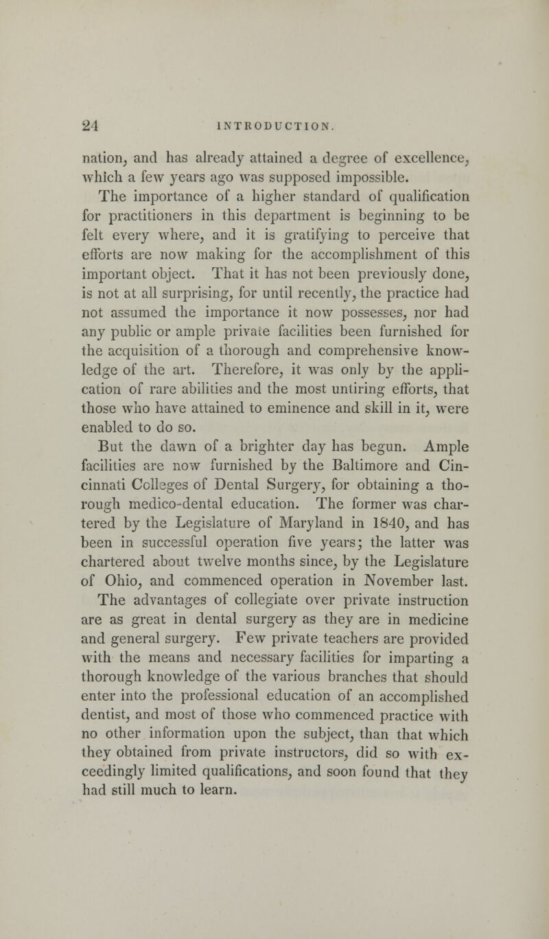 nation, and has already attained a degree of excellence; which a few years ago was supposed impossible. The importance of a higher standard of qualification for practitioners in this department is beginning to be felt every where, and it is gratifying to perceive that eiforts are now making for the accomplishment of this important object. That it has not been previously done, is not at all surprising, for until recently, the practice had not assumed the importance it now possesses, nor had any public or ample private facilities been furnished for the acquisition of a thorough and comprehensive know- ledge of the art. Therefore, it was only by the appli- cation of rare abilities and the most untiring efforts, that those who have attained to eminence and skill in it, were enabled to do so. But the dawn of a brighter day has begun. Ample facilities are now furnished by the Baltimore and Cin- cinnati Colleges of Dental Surgery, for obtaining a tho- rough medico-dental education. The former was char- tered by the Legislature of Maryland in 1840, and has been in successful operation five years; the latter was chartered about twelve months since, by the Legislature of Ohio, and commenced operation in November last. The advantages of collegiate over private instruction are as great in dental surgery as they are in medicine and general surgery. Few private teachers are provided with the means and necessary facilities for imparting a thorough knowledge of the various branches that should enter into the professional education of an accomplished dentist, and most of those who commenced practice with no other information upon the subject, than that which they obtained from private instructors, did so with ex- ceedingly hmited qualifications, and soon found that they had still much to learn.