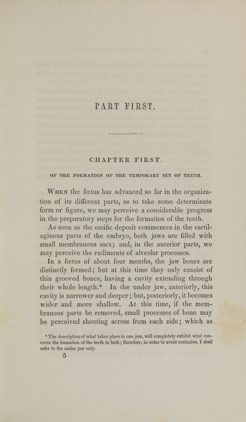 PAET FIUST. CHAPTER FIRST. OF THE FORMATION OF THE TEMPORARY SET OF TEETH. When the foetus has advanced so far in the organiza- tion of its different parts^ as to take some determinate form or figure^ we may perceive a considerable progress in the preparatory steps for the formation of the teeth. As soon as the ossific deposit commences in the cartil- aginous parts of the embryo^ both jaws are filled with small membranous sacs; andj in the anterior parts^ we may perceive the rudiments of alveolar processes. In a foetus of about four months^ the jaw bones are distinctly formed; but at this time they only consist of thin grooved bones^ having a cavity extending through their whole length.* In the under jaw, anteriorly, this cavity is narrower and deeper; but, posteriorly, it becomes wider and more shallow. At this time, if the mem- branous parts be removed, small processes of bone may be perceived shooting across from each side; which as * The description of what takes place in one jaw, will completely exhibit what con- cerns the formation of the teeth in both; therefore, in order to avoid confusion, I shall refer to the under jaw only.