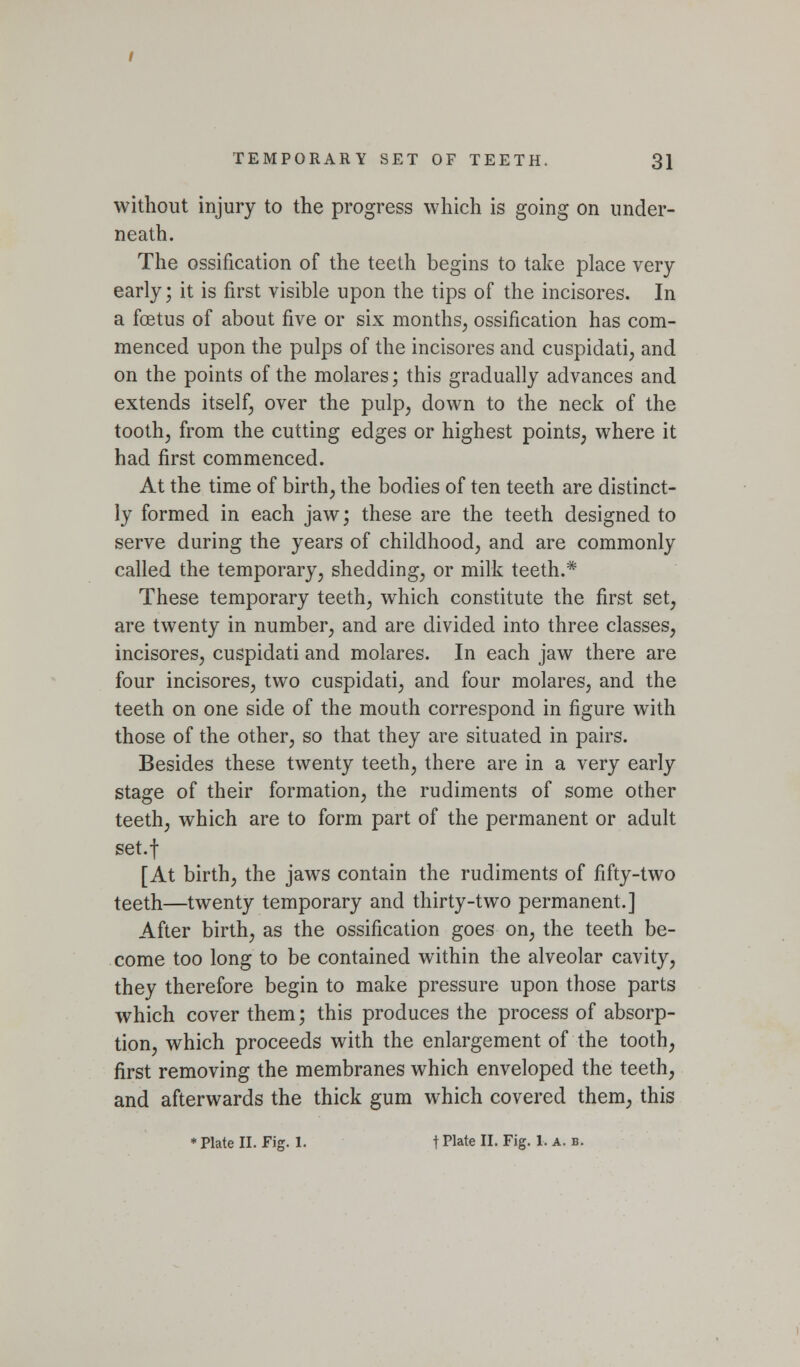 without injury to the progress which is going on under- neath. The ossification of the teeth begins to take place very early; it is first visible upon the tips of the incisores. In a foetus of about five or six months^ ossification has com- menced upon the pulps of the incisores and cuspidati, and on the points of the molares; this gradually advances and extends itself, over the pulp, down to the neck of the toothj from the cutting edges or highest points, where it had first commenced. At the time of birth, the bodies of ten teeth are distinct- ly formed in each jaw; these are the teeth designed to serve during the years of childhood, and are commonly called the temporary, shedding, or milk teeth.* These temporary teeth, which constitute the first set, are twenty in number, and are divided into three classes, incisores, cuspidati and molares. In each jaw there are four incisores, two cuspidati, and four molares, and the teeth on one side of the mouth correspond in figure with those of the other, so that they are situated in pairs. Besides these twenty teeth, there are in a very early stage of their formation, the rudiments of some other teeth, which are to form part of the permanent or adult set.f [At birth, the jaws contain the rudiments of fifty-two teeth—twenty temporary and thirty-two permanent.] After birth, as the ossification goes on, the teeth be- come too long to be contained within the alveolar cavity, they therefore begin to make pressure upon those parts which cover them; this produces the process of absorp- tion, which proceeds with the enlargement of the tooth, first removing the membranes which enveloped the teeth, and afterwards the thick gum which covered them, this • Plate II. Fig. 1. t Plate II. Fig. 1. a. b.