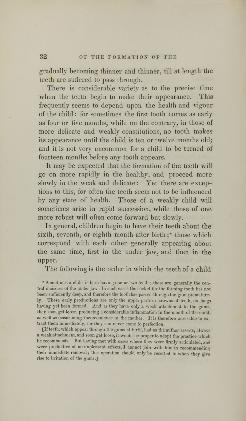 gradually becoming thinner and thinner, till at length the teeth are suffered to pass through. There is considerable variety as to the precise time when the teeth begin to make their appearance. This frequently seems to depend upon the health and vigour of the child: for sometimes the first tooth comes as early as four or five months, while on the contrary, in those of more delicate and weakly constitutions, no tooth makes its appearance until the child is ten or twelve months old; and it is not very uncommon for a child to be turned of fourteen months before any tooth appears. It may be expected that the formation of the teeth will go on more rapidly in the healthy, and proceed more slowly in the weak and dehcate: Yet there are excep- tions to this, for often the teeth seem not to be influenced by any state of health. Those of a weakly child will sometimes arise in rapid succession, while those of one more robust will often come forward but slowly. In general, children begin to have their teeth about the sixth, seventh, or eighth month after birth ;* those which correspond with each other generally appearing about the same time, first in the under jaw, and then in the upper. The following is the order in which the teeth of a child * Sometimes a child is born having one or two teeth; these are generally the cen- tral incisores of the under jaw: In such cases the socket for the forming tooth has not been sufficiently deep, and therefore the tooth has passed through the gum premature- ly. These early productions are only the upper parts or crowns of teeth, no fangs having yet been formed. And as they have only a weak attachment to the gums, they soon get loose, producing a considerable inflammation in the mouth of the child, as well as occasioning inconvenience to the mother. It is therefore advisable to ex- tract them immediately, for they can never come to perfection. [If teeth, which appear through the gums at birth, had as the author asserts, always a weak attachment, and soon get loose, it would be proper to adopt the practice which he recommends. But having met with cases where they were firmly articulated, and were productive of no unpleasant effects, I cannot join with him in recommending their immediate removal; this operation should only be resorted to when they give rise to irritation of the gums.]