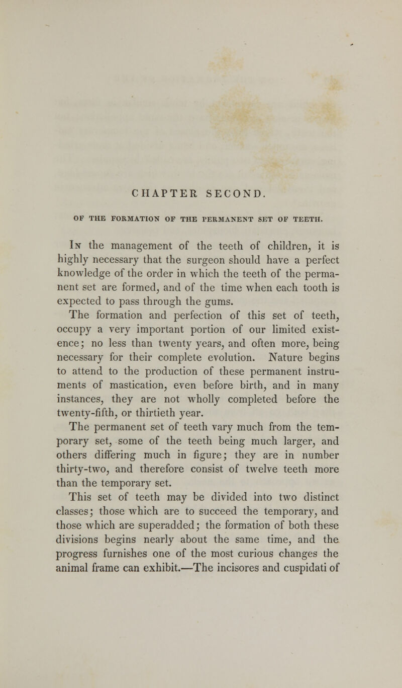 CHAPTER SECOND. OF THE FORMATION OF THE PERMANENT SET OF TEETH. In the management of the teeth of children, it is highly necessary that the surgeon should have a perfect knowledge of the order in which the teeth of the perma- nent set are formed, and of the time when each tooth is expected to pass through the gums. The formation and perfection of this set of teeth, occupy a very important portion of our hmited exist- ence ; no less than twenty years, and often more, being necessary for their complete evolution. Nature begins to attend to the production of these permanent instru- ments of mastication, even before birth, and in many instances, they are not wholly completed before the twenty-fifth, or thirtieth year. The permanent set of teeth vary much from the tem- porary set, some of the teeth being much larger, and others differing much in figure; they are in number thirty-two, and therefore consist of twelve teeth more than the temporary set. This set of teeth may be divided into two distinct classes; those which are to succeed the temporary, and those which are superadded; the formation of both these divisions begins nearly about the same time, and the. progress furnishes one of the most curious changes the animal frame can exhibit.—The incisores and cuspidati of