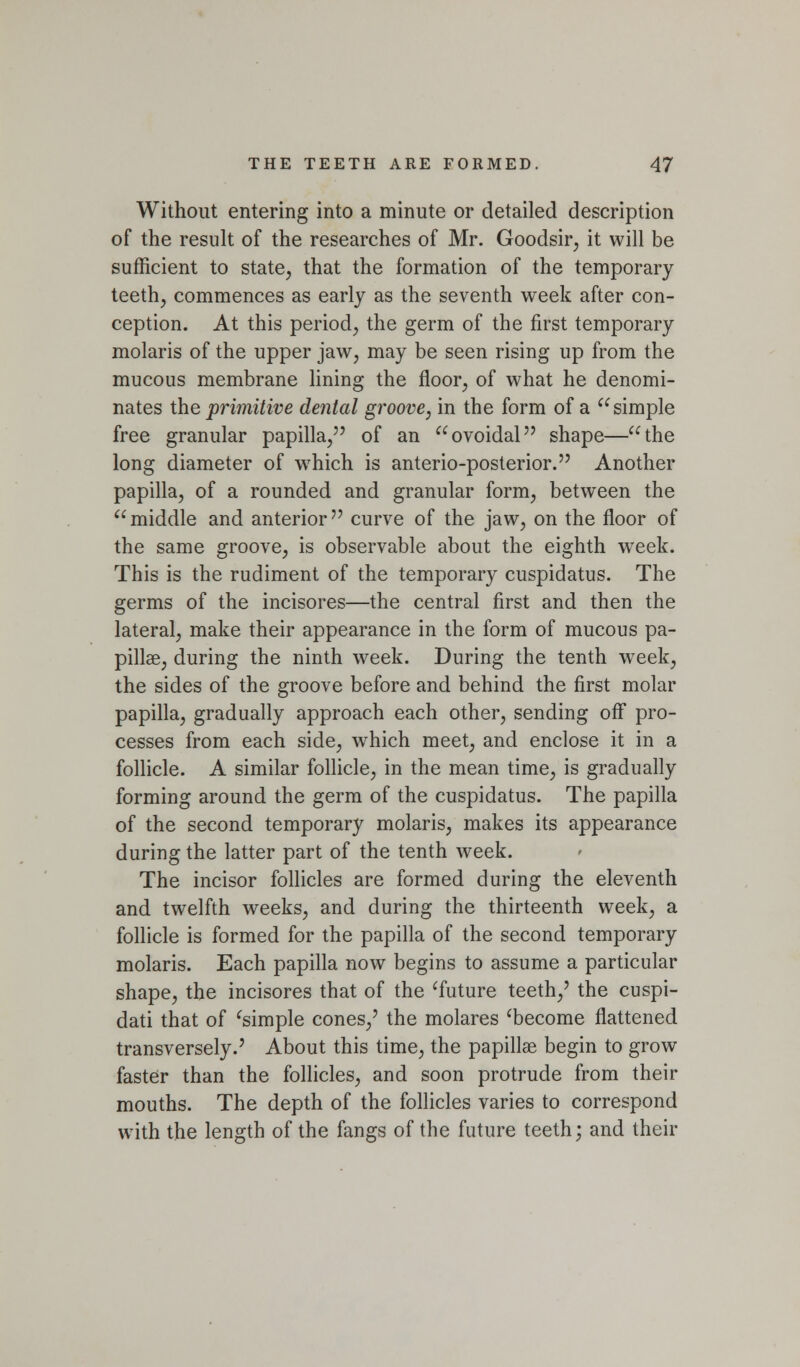 Without entering into a minute or detailed description of the result of the researches of Mr. Goodsir, it will be sufficient to state, that the formation of the temporary teethj commences as early as the seventh week after con- ception. At this period, the germ of the first temporary molaris of the upper jaw, may be seen rising up from the mucous membrane lining the floor, of what he denomi- nates the primitive dental groove, in the form of a simple free granular papilla, of an ovoidal shape—the long diameter of which is anterio-posterior. Another papilla, of a rounded and granular form, between the middle and anterior curve of the jaw, on the floor of the same groove, is observable about the eighth week. This is the rudiment of the temporary cuspidatus. The germs of the incisores—the central first and then the lateral, make their appearance in the form of mucous pa- pillae, during the ninth week. During the tenth week, the sides of the groove before and behind the first molar papilla, gradually approach each other, sending off pro- cesses from each side, which meet, and enclose it in a follicle. A similar follicle, in the mean time, is gradually forming around the germ of the cuspidatus. The papilla of the second temporary molaris, makes its appearance during the latter part of the tenth week. The incisor follicles are formed during the eleventh and twelfth weeks, and during the thirteenth week, a follicle is formed for the papilla of the second temporary molaris. Each papilla now begins to assume a particular shape, the incisores that of the ^future teeth,' the cuspi- dati that of ^simple cones,' the molares ^become flattened transversely.' About this time, the papillae begin to grow faster than the follicles, and soon protrude from their mouths. The depth of the follicles varies to correspond with the length of the fangs of the future teeth; and their