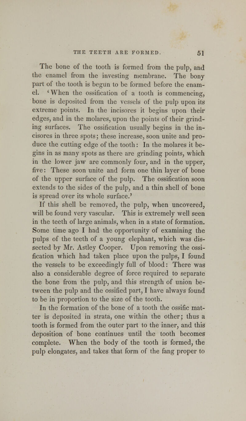 The bone of the tooth is formed from the pulp, and the enamel from the investing membrane. The bony part of the tooth is begun to be formed before the enam- el. 'When the ossification of a tooth is commencing, bone is deposited from the vessels of the pulp upon its extreme points. In the incisores it begins upon their edges, and in the molares, upon the points of their grind- ing surfaces. The ossification usually begins in the in- cisores in three spots; these increase, soon unite and pro- duce the cutting edge of the tooth: In the molares it be- gins in as many spots as there are grinding points, which in the lower jaw are commonly four, and in the upper, five: These soon unite and form one thin layer of bone of the upper surface of the pulp. The ossification soon extends to the sides of the pulp, and a thin shell of bone is spread over its whole surface.' If this shell be removed, the pulp, when uncovered, will be found very vascular. This is extremely well seen in the teeth of large animals, when in a state of formation. Some time ago I had the opportunity of examining the pulps of the teeth of a young elephant, which was dis- sected by Mr. Astley Cooper. Upon removing the ossi- fication which had taken place upon the pulps, I found the vessels to be exceedingly full of blood: There was also a considerable degree of force required to separate the bone from the pulp, and this strength of union be- tween the pulp and the ossified part, I have always found to be in proportion to the size of the tooth. In the formation of the bone of a tooth the ossific mat- ter is deposited in strata, one within the other; thus a tooth is formed from the outer part to the inner, and this deposition of bone continues until the tooth becomes complete. When the body of the tooth is formed, the pulp elongates, and takes that form of the fang proper to