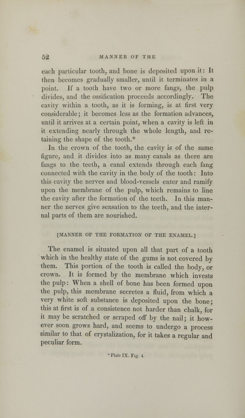 each particular tooth, and bone is deposited upon it: It then becomes gradually smaller, until it terminates in a point. If a tooth have two or more fangs, the pulp divides, and the ossification proceeds accordingly. The cavity within a tooth, as it is forming, is at first very considerable; it becomes less as the formation advances, until it arrives at a certain point, when a cavity is left in it extending nearly through the whole length, and re- taining the shape of the tooth.* In the crown of the tooth, the cavity is of the same figure, and it divides into as many canals as there are fangs to the teeth, a canal extends through each fang connected w^ith the cavity in the body of the tooth: Into this cavity the nerves and blood-vessels enter and ramify upon the membrane of the pulp, which remains to line the cavity after the formation of the teeth. In this man- ner the nerves give sensation to the teeth, and the inter- nal parts of them are nourished. [MANNER OF THE FORMATION OF THE ENAMEL.] The enamel is situated upon all that part of a tooth which in the healthy state of the gums is not covered by them. This portion of the tooth is called the body, or crown. It is formed by the membrane which invests the pulp: When a shell of bone has been formed upon the pulp, this membrane secretes a fluid, from which a very white soft substance is deposited upon the bone; this at first is of a consistence not harder than chalk, for it may be scratched or scraped off by the nail; it how- ever soon grows hard, and seems to undergo a process similar to that of crystalization, for it takes a regular and peculiar form. *PIateIX. Fig. 4.