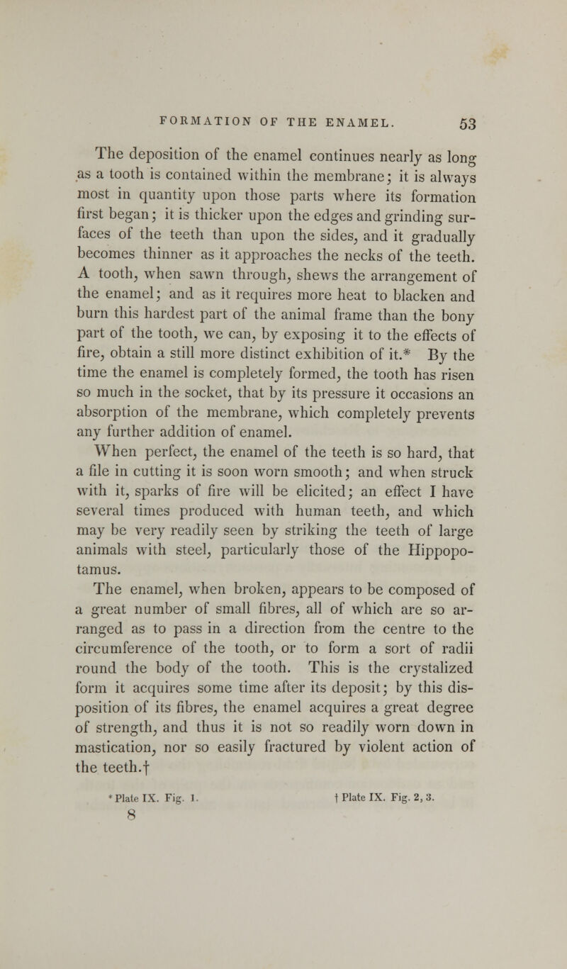 The deposition of the enamel continues nearly as long as a tooth is contained within the membrane; it is always most in quantity upon those parts where its formation first began; it is thicker upon the edges and grinding sur- faces of the teeth than upon the sides^ and it gradually becomes thinner as it approaches the necks of the teeth. A toothy when sawn through^ shews the arrangement of the enamel; and as it requires more heat to blacken and burn this hardest part of the animal frame than the bony part of the tooth, we can, by exposing it to the effects of fire, obtain a still more distinct exhibition of it.* By the time the enamel is completely formed, the tooth has risen so much in the socket, that by its pressure it occasions an absorption of the membrane, which completely prevents any further addition of enamel. When perfect, the enamel of the teeth is so hard, that a file in cutting it is soon worn smooth; and when struck with it, sparks of fire will be elicited; an effect I have several times produced with human teeth, and which may be very readily seen by striking the teeth of large animals with steel, particularly those of the Hippopo- tamus. The enamel, when broken, appears to be composed of a great number of small fibres, all of which are so ar- ranged as to pass in a direction from the centre to the circumference of the tooth, or to form a sort of radii round the body of the tooth. This is the crystalized form it acquires some time after its deposit; by this dis- position of its fibres, the enamel acquires a great degree of strength, and thus it is not so readily worn down in mastication, nor so easily fractured by violent action of the teeth.t * Plate IX. Fig. 1. I Plate IX. Fig. 2, 3. 8