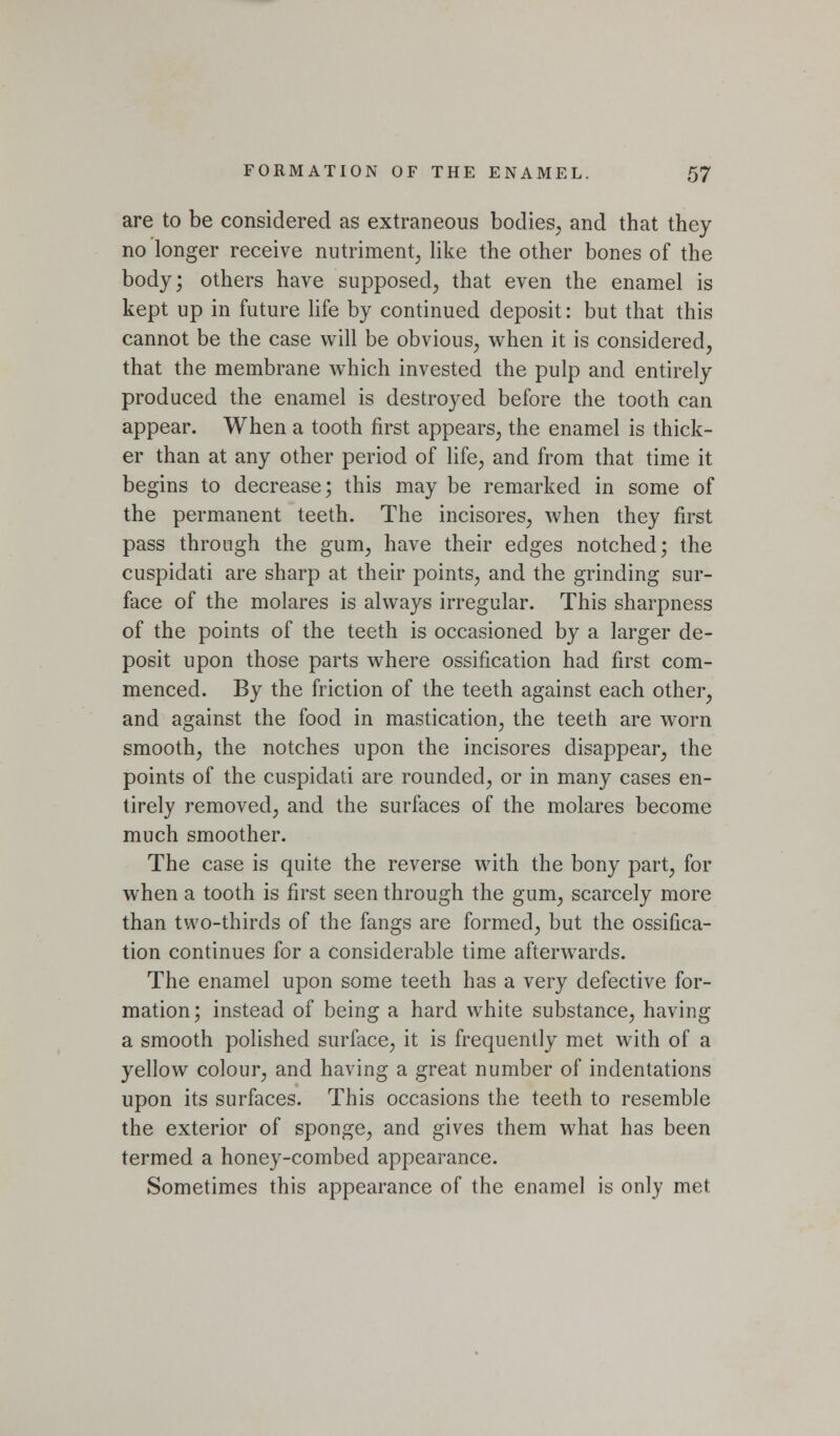 are to be considered as extraneous bodies, and that they no longer receive nutriment, like the other bones of the body; others have supposed, that even the enamel is kept up in future hfe by continued deposit: but that this cannot be the case will be obvious, when it is considered, that the membrane which invested the pulp and entirely produced the enamel is destroyed before the tooth can appear. When a tooth first appears, the enamel is thick- er than at any other period of life, and from that time it begins to decrease; this may be remarked in some of the permanent teeth. The incisores, when they first pass through the gum, have their edges notched; the cuspidati are sharp at their points, and the grinding sur- face of the molares is always irregular. This sharpness of the points of the teeth is occasioned by a larger de- posit upon those parts where ossification had first com- menced. By the friction of the teeth against each other, and against the food in mastication, the teeth are worn smooth, the notches upon the incisores disappear, the points of the cuspidati are rounded, or in many cases en- tirely removed, and the surfaces of the molares become much smoother. The case is quite the reverse with the bony part, for when a tooth is first seen through the gum, scarcely more than two-thirds of the fangs are formed, but the ossifica- tion continues for a considerable time afterwards. The enamel upon some teeth has a very defective for- mation; instead of being a hard white substance, having a smooth polished surface, it is frequently met with of a yellow colour, and having a great number of indentations upon its surfaces. This occasions the teeth to resemble the exterior of sponge, and gives them what has been termed a honey-combed appearance. Sometimes this appearance of the enamel is only met