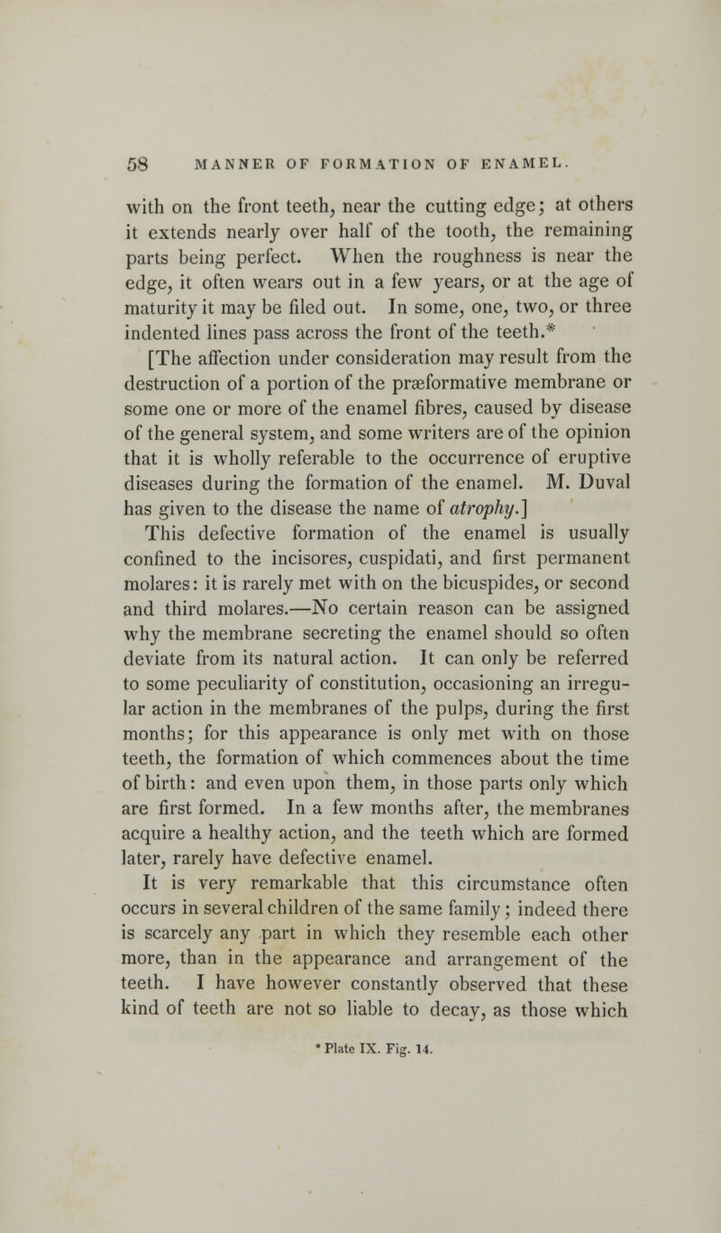 with on the front teeth, near the cutting edge; at others it extends nearly over half of the tooth, the remaining parts being perfect. When the roughness is near the edge, it often wears out in a few years, or at the age of maturity it may be filed out. In some, one, two, or three indented lines pass across the front of the teeth.* [The affection under consideration may result from the destruction of a portion of the praeformative membrane or some one or more of the enamel fibres, caused by disease of the general system, and some writers are of the opinion that it is wholly referable to the occurrence of eruptive diseases during the formation of the enamel. M. Duval has given to the disease the name o{ atrophy.] This defective formation of the enamel is usually confined to the incisores, cuspidati, and first permanent molares: it is rarely met with on the bicuspides, or second and third molares.—No certain reason can be assigned why the membrane secreting the enamel should so often deviate from its natural action. It can only be referred to some peculiarity of constitution, occasioning an irregu- lar action in the membranes of the pulps, during the first months; for this appearance is only met with on those teeth, the formation of which commences about the time of birth: and even upon them, in those parts only which are first formed. In a few months after, the membranes acquire a healthy action, and the teeth which are formed later, rarely have defective enamel. It is very remarkable that this circumstance often occurs in several children of the same family; indeed there is scarcely any part in which they resemble each other more, than in the appearance and arrangement of the teeth. I have however constantly observed that these kind of teeth are not so liable to decay, as those which