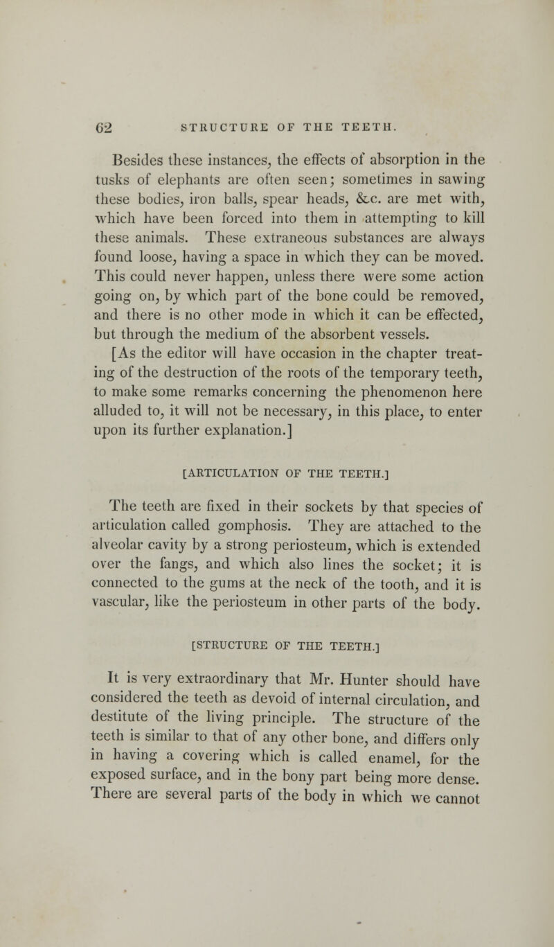 Besides these instances, the effects of absorption in the tusks of elephants are often seen; sometimes in sawing these bodies, iron balls, spear heads, &.c. are met with, which have been forced into them in attempting to kill these animals. These extraneous substances are always found loose, having a space in which they can be moved. This could never happen, unless there were some action going on, by which part of the bone could be removed, and there is no other mode in which it can be effected, but through the medium of the absorbent vessels. [As the editor will have occasion in the chapter treat- ing of the destruction of the roots of the temporary teeth, to make some remarks concerning the phenomenon here alluded to, it will not be necessary, in this place, to enter upon its further explanation.] [ARTICULATION OF THE TEETH.] The teeth are fixed in their sockets by that species of articulation called gomphosis. They are attached to the alveolar cavity by a strong periosteum, which is extended over the fangs, and which also lines the socket; it is connected to the gums at the neck of the tooth, and it is vascular, like the periosteum in other parts of the body. [STRUCTURE OF THE TEETH.] It is very extraordinary that Mr. Hunter should have considered the teeth as devoid of internal circulation, and destitute of the living principle. The structure of the teeth is similar to that of any other bone, and differs only in having a covering which is called enamel, for the exposed surface, and in the bony part being more dense. There are several parts of the body in which we cannot