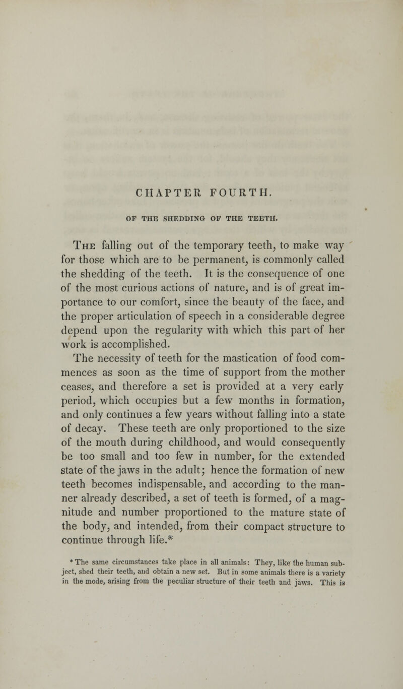 CHAPTER FOURTH. OF THE SHEDDING OF THE TEETH. The falling out of the temporary teeth^ to make way for those which are to be permanent, is commonly called the shedding of the teeth. It is the consequence of one of the most curious actions of nature, and is of great im- portance to our comfort, since the beauty of the face, and the proper articulation of speech in a considerable degree depend upon the regularity with which this part of her work is accomplished. The necessity of teeth for the mastication of food com- mences as soon as the time of support from the mother ceases, and therefore a set is provided at a very early period, which occupies but a few months in formation, and only continues a few years without falling into a state of decay. These teeth are only proportioned to the size of the mouth during childhood, and would consequently be too small and too few in number, for the extended state of the jaws in the adult; hence the formation of new teeth becomes indispensable, and according to the man- ner already described, a set of teeth is formed, of a mag- nitude and number proportioned to the mature state of the body, and intended, from their compact structure to continue through life.* * The same circumstances take place in all animals: They, like the human sub- ject, shed their teeth, and obtain a new set. But in some animals there is a variety in the mode, arising from the peculiar structure of their teeth and jaws. This is