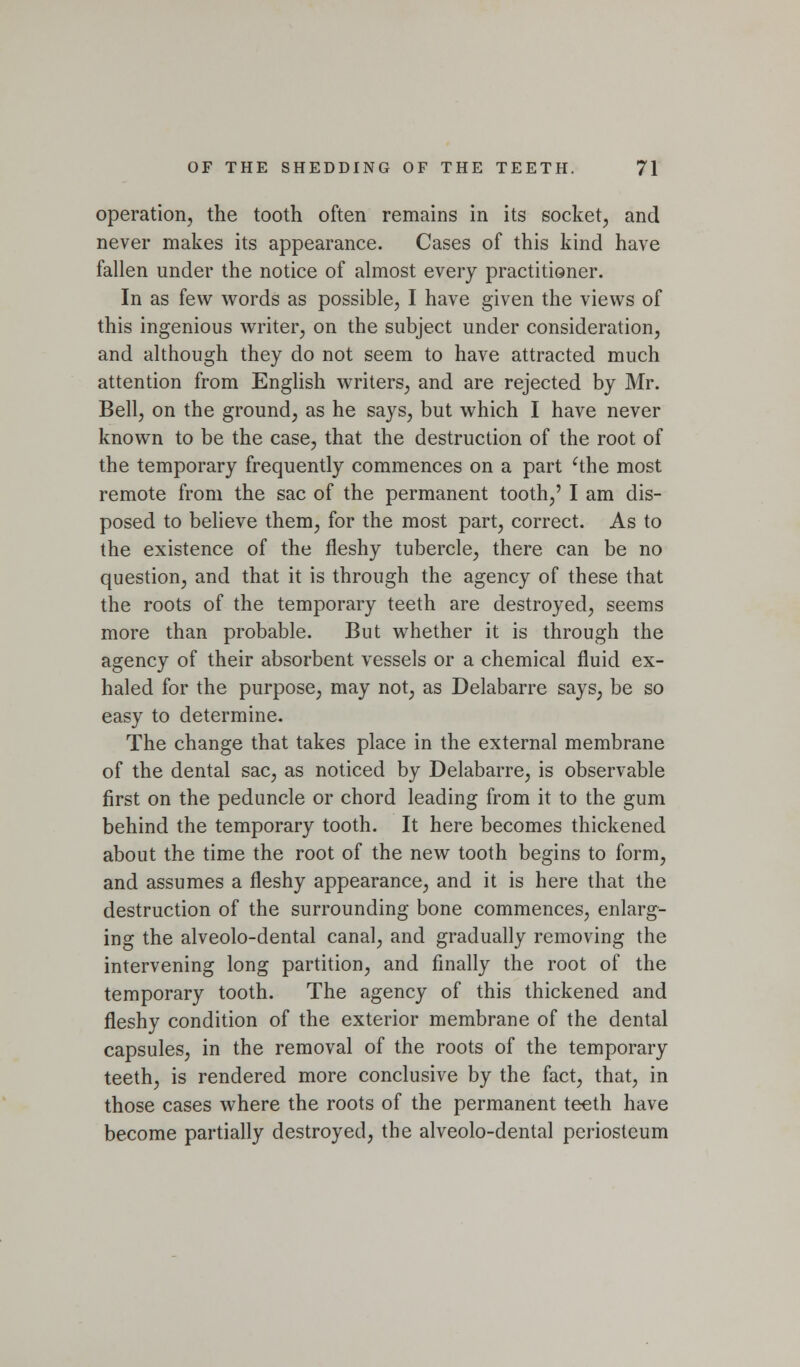 operatioiij the tooth often remains in its socket, and never makes its appearance. Cases of this kind have fallen under the notice of almost every practitioner. In as few words as possible, I have given the views of this ingenious writer, on the subject under consideration, and although they do not seem to have attracted much attention from Enghsh writers, and are rejected by Mr. Bell, on the ground, as he says, but which I have never known to be the case, that the destruction of the root of the temporary frequently commences on a part ^the most remote from the sac of the permanent tooth,' I am dis- posed to believe them, for the most part, correct. As to the existence of the fleshy tubercle, there can be no question, and that it is through the agency of these that the roots of the temporary teeth are destroyed, seems more than probable. But whether it is through the agency of their absorbent vessels or a chemical fluid ex- haled for the purpose, may not, as Delabarre says, be so easy to determine. The change that takes place in the external membrane of the dental sac, as noticed by Delabarre, is observable first on the peduncle or chord leading from it to the gum behind the temporary tooth. It here becomes thickened about the time the root of the new tooth begins to form, and assumes a fleshy appearance, and it is here that the destruction of the surrounding bone commences, enlarg- ing the alveolo-dental canal, and gradually removing the intervening long partition, and finally the root of the temporary tooth. The agency of this thickened and fleshy condition of the exterior membrane of the dental capsules, in the removal of the roots of the temporary teeth, is rendered more conclusive by the fact, that, in those cases where the roots of the permanent teeth have become partially destroyed, the alveolo-dental periosteum