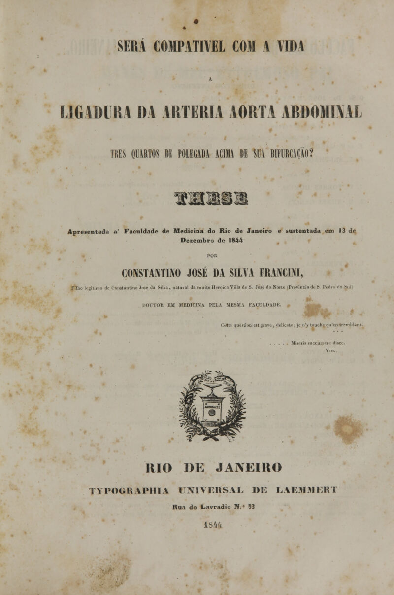 SERÁ COMPATÍVEL COM A AIDA LIGADURA DA ARTÉRIA AORTA ABDOMINAL TRÊS QUARTOS DE POLEGADA ACIMA DE SUA BIFURCAÇÃO? +Lá*Jví£â Apresentada a' Faculdade de Medicina do Rio de Janeiro e sustentada em 13 de Dezembro de 1844 CONSTANTINO JOSÉ DA SILVA FRANCINI, Filho legitimo de Constantino José da Sita, natural da muito Heróica Villa de S. José do Norte (Província de S. Pi DOUTOR EM MEDICINA PELA MESMA FACULDADE. *r* Cette questioo est grave, délicatc, je u'y tpuebe qu\ :n tremblant. Uieeril suecúrrere discc. V.i- RIO DE JANEIRO TYPOGRAPHIA UNIVERSAL DE LAEMMERT Rua do Lavradio N.° 53 1844