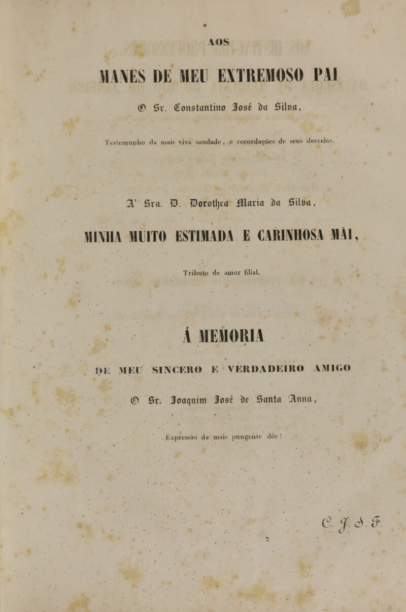 AOS MA MS DE MEU EXTREMOSO PAI ® Sr. Constantino José oa Siloa, i < s-ieiiiunho <lu mais -viva saudado, o recordações de seus desvelo*. 3.' Sra. 5D. ?BorotI)ca ítlaria í>a Siloa, MINHA MUITO ESTUADA E CARINHOSA «Al, Tributo de amor filial. A MEMORIA f>i: MEC SINCERO E VERDADEIRO AMIGO (D Sr. Joaquim José òe Santa ftmtft, K\piessão da mais pungente dôr! e, f ò 9