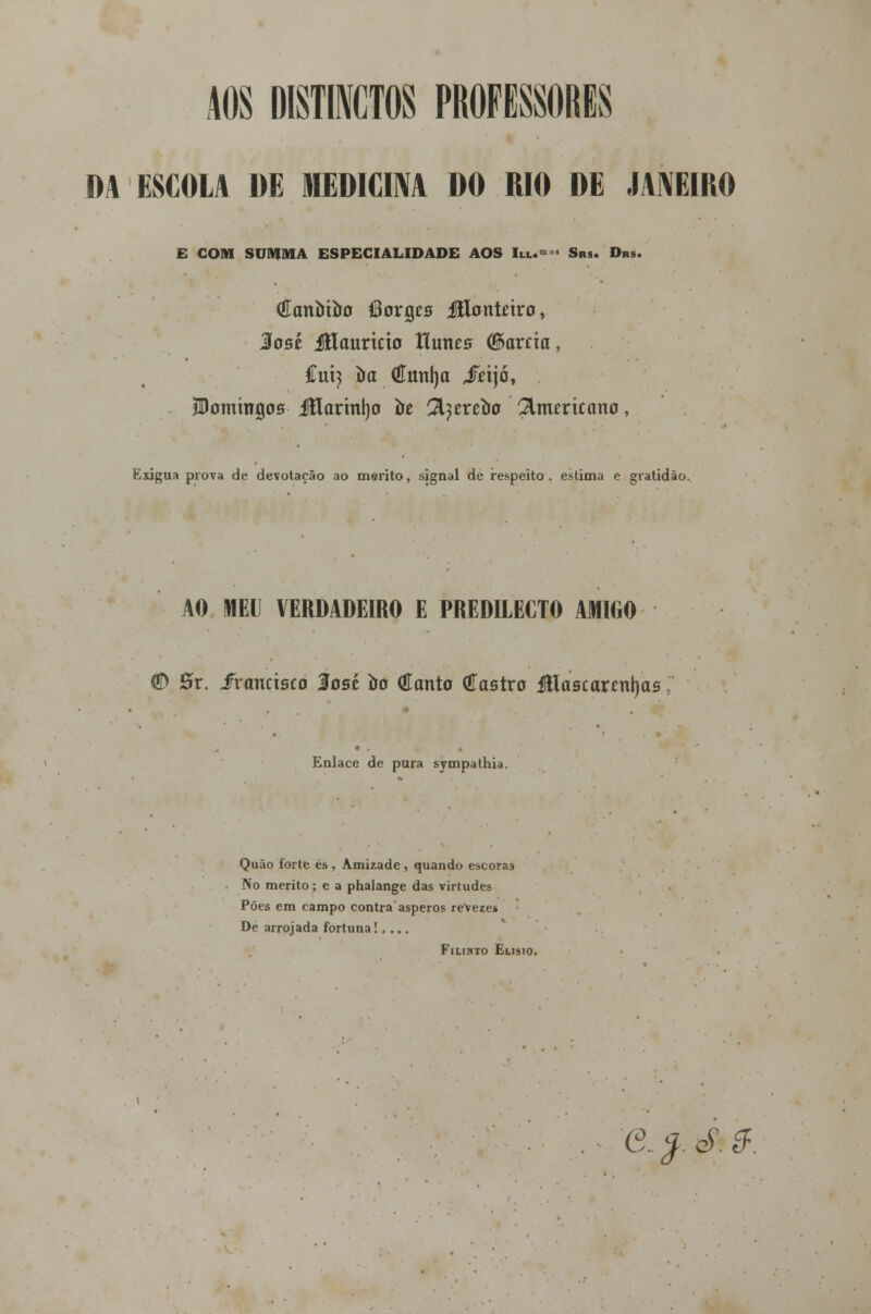AOS MITOS PROFESSORES DA ESCOLA DE MEDICINA DO RIO DE JANEIRO E COM SUMMA ESPECIALIDADE AOS lia..» Srs. Drs. (Eanírtíro IBorgcs Jílontwo, %obí JHauririo Hunes (Barda, íxCi) òa €tml)a jTetjó, JDommgos itlarmljo íre 'Jfytxtòo americano, Exígua prova de devotação ao mérito, signal de respeito . estima e gratidão. AO MEU VERDADEIRO E PREDILECTO AMIGO (fí) 0r. fianásco 3ost 00 (íanto (íastro JHaacarcnljas Enlace de pura sympalhia. Quão forte és , Amizade, quando escoras No mérito; e a phalange das virtudes Pões em campo contra ásperos reveze* De arrojada fortuna!.... Fiiihto Elísio.