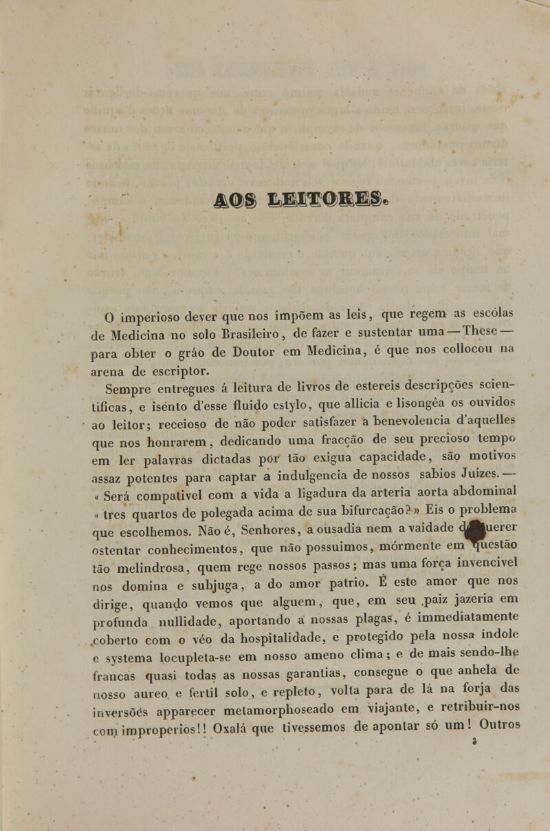 4@S KH&d&BI O imperioso dever que nos impõem as leis, que regem as escolas de Medicina no solo Brasileiro, de fazer e sustentar uma — These — para obter o gráo de Doutor em Medicina, é que nos collocou na arena de escriptor. Sempre entregues á leitura de livros de estéreis descripções scien- tificas, e isento d'esse fluido eslylo, que alheia e lisongêa os ouvidos ao leitor; receioso de não poder satisfazer a benevolência d'aquelles que nos honrarem, dedicando uma fracção de seu precioso tempo em ler palavras dictadas por tão exígua capacidade, são motivos assaz potentes para captar a indulgência de nossos sábios Juizes.— « Será compatível com a vida a ligadura da artéria aorta abdominal ■ três quartos de polegada acima de sua bifurcação? » Eis o problema que escolhemos. Nãoé, Senhores, a ousadia nem a vaidade cjJfcuerei ostentar conhecimentos, que não possuímos, mormente eml^iestão tão melindrosa, quem rege nossos passos; mas uma força invencível nos domina e subjuga, a do amor pátrio. Ê este amor que nos dirige, quando vemos que alguém, que, em seu paiz jazeria em profunda nullidade, aportando a nossas plagas, é immediatamente .coberto com o véo da hospitalidade, e protegido pela nossa Índole e systema locupleta-se em nosso ameno clima; e de mais sendo-lhe francas quasi todas as nossas garantias, consegue o que anhela de nosso áureo e fértil solo, e repleto, volta para de lá na forja das inversões apparecer melamorphoseado em viajante, e retribuir-nos com impropérios!! Oxalá que tivéssemos de apontar só um! Outros