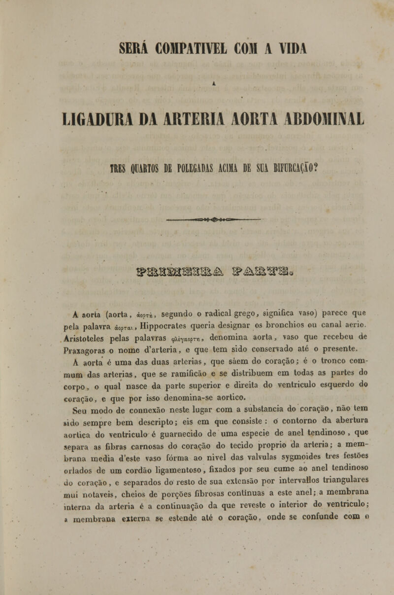 SERÁ COMPATÍVEL COM A VIDA LIGADURA DA ARTÉRIA AORTA ABDOMINAL TRBS QUARTOS DE POLEGADAS ACIMA DE SUA BIFURCAÇÃO? .'»»!<£'♦« Ci ■ A aorta (aorta, áo?^, segundo o radical grego, significa vaso) parece que pela palavra àoprai.» Hippocrates queria designar os bronchios ou canal aerio. Aristóteles pelas palavras «pxè^aopTn, denomina aorta, vaso que recebeu de Praxagoras o nome d'arteria, e que tem sido conservado até o presente. A aorta é uma das duas artérias, que saem do coração; é o tronco com- mum das artérias, que se ramificão e se distribuem em todas as partes do corpo, o qual nasce da parte superior e direita do ventrículo esquerdo do coração, e que por isso denomina-se aórtico. Seu modo de connexão neste lugar com a substancia do coração, não tem sido sempre bem descripto; eis em que consiste: o contorno da abertura aórtica do ventrículo é guarnecido de uma espécie de anel tendinoso , que separa as fibras carnosas do coração do tecido próprio da artéria; a mem- brana media deste vaso forma ao nivel das válvulas sygmoides três festões orlados de um cordão ligamentoso, fixados por seu cume ao anel tendinoso do coração, e separados do resto de sua extensão por intervallos triangulares mui notáveis, cheios de porções fibrosas continuas a este anel; a membrana interna da artéria é a continuação da que reveste o interior do ventrículo; a membrana externa se estende até o coração, onde se confunde com o