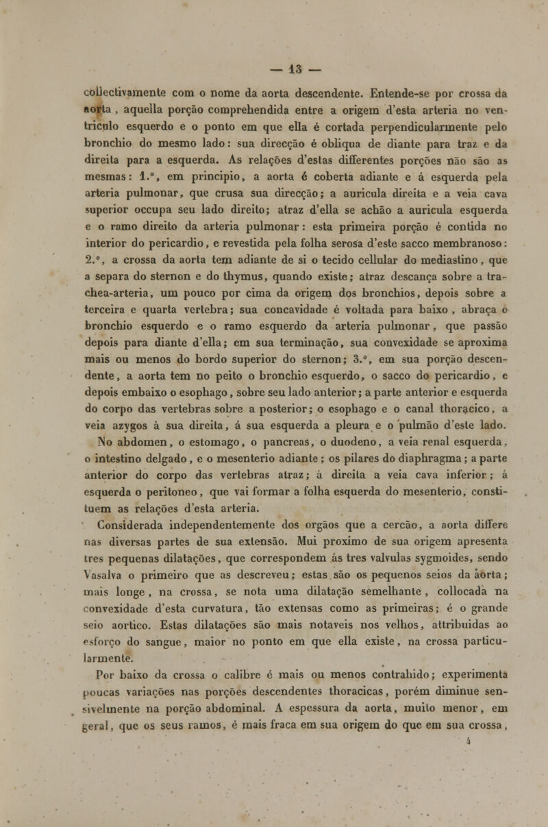 collectivamente com o nome da aorta descendente. Entende-se por crossa da aorta , aquella porção comprehendida entre a origem d'esta artéria no ven- trículo esquerdo e o ponto em que ella é cortada perpendicularmente pelo bronchio do mesmo lado: sua direcção é obliqua de diante para traz e da direita para a esquerda. As relações d'estas differentes porções não são as mesmas: 1.°, em principio, a aorta é coberta adiante e á esquerda pela artéria pulmonar, que crusa sua direcção; a aurícula direita e a veia cava superior occupa seu lado direito; atraz d'ella se achão a aurícula esquerda e o ramo direito da artéria pulmonar: esta primeira porção é contida no interior do pericárdio, e revestida pela folha serosa d'este sacco membranoso: 2.°, a crossa da aorta tem adiante de si o tecido cellular do mediastino, que a separa do sternon e do thymus, quando existe; atraz descança sobre a tra- chea-arteria, um pouco por cima da origem dos bronchios, depois sobre a terceira e quarta vértebra; sua concavidade é voltada para baixo, abraça o bronchio esquerdo e o ramo esquerdo da artéria pulmonar, que passão depois para diante d'ella; em sua terminação, sua convexidade se aproxima mais ou menos do bordo superior do sternon; 3.°, em sua porção descen- dente, a aorta tem no peito o bronchio esquerdo, o sacco do pericárdio, e depois embaixo o esophago, sobre seu lado anterior; a parte anterior e esquerda do corpo das vértebras sobre a posterior; o esophago e o canal thoracico, a veia azygos à sua direita, á sua esquerda a pleura e o pulmão d'este lado. No abdómen, o estômago, o pâncreas, o duodeno, a veia renal esquerda, o intestino delgado , e o mesenterio adiante ; os pilares do diaphragma; a parte anterior do corpo das vértebras atraz; á direita a veia cava inferior; á esquerda o peritoneo, que vai formar a folha esquerda do mesenterio, consti- tuem as relações d'esta artéria. Considerada independentemente dos órgãos que a cercão, a aorta differe nas diversas partes de sua extensão. Mui próximo de sua origem apresenta três pequenas dilatações, que correspondem ás três válvulas sygmoides, sendo Vasalva o primeiro que as descreveu; estas são os pequenos seios da aorta; mais longe, na crossa, se nota uma dilatação semelhante, collocada na convexidade d'esta curvatura, tão extensas como as primeiras; é o grande seio aórtico. Estas dilatações são mais notáveis nos velhos, attribuidas ao esforço do sangue, maior no ponto em que ella existe, na crossa particu- larmente. Por baixo da crossa o calibre e mais ou menos contrahido; experimenta poucas variações nas porções descendentes thoracicas, porém diminue sen- sivelmente na porção abdominal. A espessura da aorta, muilo menor, em geral, que os seus ramos, é mais fraca em sua origem do que em sua crossa,