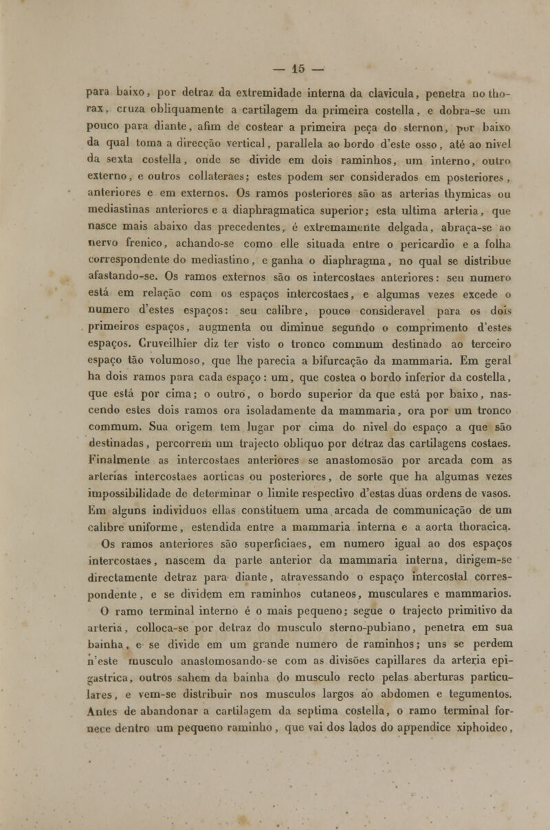 para baixo, por detraz da extremidade interna da clavícula, penetra no tho- rax, cruza obliquamente a cartilagem da primeira costella, e dobra-se um pouco para diante, afim de costear a primeira peça do sternon, por baixo da qual toma a direcção vertical, parallela ao bordo d'este osso, até ao nivel da sexta costella, onde se divide em dois raminhos, um interno, outro externo, e outros collateraes; estes podem ser considerados em posteriores, anteriores e em externos. Os ramos posteriores são as artérias thymicas ou mediastinas anteriores e a diaphragmatica superior; esta ultima artéria, que nasce mais abaixo das precedentes, é extremamente delgada, abraça-se ao nervo frenico, achando-se como elle situada entre o pericárdio e a folha correspondente do mediastino, e ganha o diaphragma, no qual se distribue afastando-se. Os ramos externos são os intercostaes anteriores: seu numero está em relação com os espaços intercostaes, e algumas vezes excede o numero d'estes espaços: seu calibre, pouco considerável para os dois primeiros espaços, augmenta ou diminue segundo o comprimento d'estes espaços. Cruveilhier diz ter visto o tronco commum destinado ao terceiro espaço tão volumoso, que lhe parecia a bifurcação da mammaria. Em geral ha dois ramos para cada espaço: um, que costea o bordo inferior da costella, que está por cima; o outro, o bordo superior da que está por baixo, nas- cendo estes dois ramos ora isoladamente da mammaria, ora por um tronco commum. Sua origem tem lugar por cima do nivel do espaço a que são destinadas, percorrem um trajecto obliquo por detraz das cartilagens costaes. Finalmente as intercostaes anteriores se anastomosão por arcada com as artérias intercostaes aórticas ou posteriores, de sorte que ha algumas vezes impossibilidade de determinar o limite respectivo d'estas duas ordens de vasos. Era alguns individuos ellas constituem uma arcada de communicação de um calibre uniforme, estendida entre a mammaria interna e a aorta thoracica. Os ramos anteriores são superíiciaes, em numero igual ao dos espaços intercostaes, nascem da parte anterior da mammaria interna, dirigem-se directamente detraz para diante, atravessando o espaço intercostal corres- pondente , e se dividem em raminhos cutâneos, musculares e mammarios. O ramo terminal interno é o mais pequeno; segue o trajecto primitivo da artéria, colloca-se por detraz do musculo sterno-pubiano, penetra em sua bainha, e se divide em um grande numero de raminhos; uns se perdem n'este musculo anaslomosando-se com as divisões capillares da artéria epi- gastrica, outros sahem da bainha do musculo recto pelas aberturas particu- lares, e vem-se distribuir nos músculos largos ao abdómen e tegumentos. Antes de abandonar a cartilagem da septima costella, o ramo terminal for- nece dentro um pequeno raminho, que vai dos lados do appendice xiphoideo,