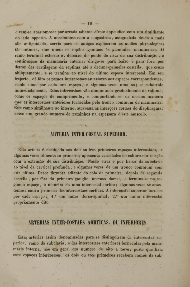 e vem-se anastoraosar por arcada adiante d'cste appendice coni um simiihante do lado opposto. A anastomose com a epigastrica, assignalada desde a mais alta antiguidade, servia para os antigos explicarem as uniões physiologicas tão intimas, que unem os órgãos genitaes ás glândulas mammarias. O ramo terminal externo é, debaixo do ponto de vista de sua distribuição , a continuação da mammaria interna; dirige-se para baixo e para fora por detraz das cartilagens da geptima até a decima-primeira costella, que cruza obliquamente, e se termina ao nível do ultimo espaço intercostal. Em seu trajecto, dá fora os ramos intercostaes anteriores aos espaços correspondentes, sendo duas por cada um espaço, e algumas vezes uma só; se subdivide immediatamente. Estas intercostaes vão diminuindo gradualmente de volume, como os espaços de comprimento, e comportando-se da mesma maneira que as intercostaes anteriores fornecidas pelo tronco commum da mammaria. Este ramo simiihante ao interno, atravessa as inserções costaes do diaphragma, deixa um grande numero de raminhos na espessura d'este musculo. ARTÉRIA INTERCOSTAL SUPERIOR. Esta artéria é destinada aos dois ou três primeiros espaços intercostaes, e algumas vezes somente ao primeiro; apresenta variedades de calibre em relação com a extensão de sua distribuição. Nasce atraz e por baixo da subclávia ao nivel da cervical profunda, e algumas vezes de um tronco commum com esta ultima. Desce flexuosa adiante do colo da primeira, depois da segunda costella, por fora do primeiro ganglio nervoso dorsal, e termina-se no se- gundo espaço, á maneira de uma intercostal aórtica; algumas vezes se anas- tomosa com a primeira das intercostaes aórticas. A intercostal superior fornece por cada espaço: 1.° um ramo dorso-spinhal, 2.° um ramo intercostal propriamente dito. ARTÉRIAS INTERCOSTAES AÓRTICAS, OU INFERIORES. Estas artérias assim denominadas para. se distinguirem da intercostal su- perior, ramo da subclávia, e das intercostaes anteriores fornecidas pela mam- maria interna, são em geral em numero de oito a nove; posto que haja onze espaços intercostaes, os dois ou três primeiros recebem ramos da sub-