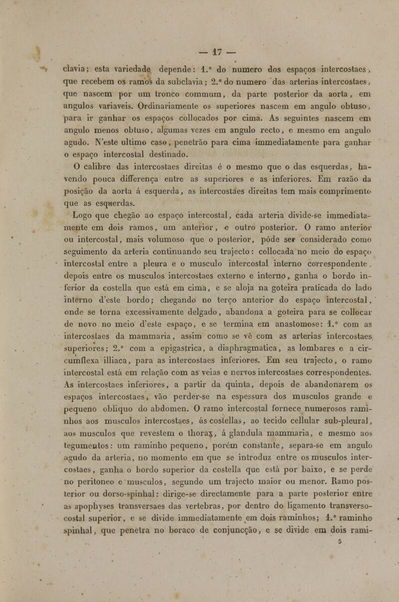 clavia; esta variedade depende: 1.° do numero dos espaços intercostaes, que recebem os ramos da subclávia; 2.° do numero das artérias intercostaes, que nascem por um tronco commum, da parte posterior da aorta, em ângulos variáveis. Ordinariamente os superiores nascem em angulo obtuso, para ir ganhar os espaços collocados por cima. As seguintes nascem em angulo menos obtuso, algumas vezes em angulo recto, c mesmo em angulo agudo. N'este ultimo caso, penetrão para cima immediatamente para ganhar o espaço intercostal destinado. O calibre das intercostaes direitas é o mesmo que o das esquerdas, ha- vendo pouca differença entre as superiores e as inferiores. Em razão da posição da aorta á esquerda, as intercostaes direitas tem mais comprimento que as esquerdas. Logo que chegão ao espaço intercostal, cada artéria divide-se immediata- mente em dois ramos, um anterior, e outro posterior. O ramo anterior ou intercostal, mais volumoso que o posterior, pôde ser considerado como seguimento da artéria continuando seu trajecto: collocada no meio do espaço intercostal entre a pleura e o musculo intercostal interno correspondente. depois entre os músculos intercostaes externo e interno, ganha o bordo in- ferior da costella que está em cima, e se aloja na goteira praticada do lado interno d'este bordo; chegando no terço anterior do espaço intercostal, onde se torna excessivamente delgado, abandona a goteira para se collocar de novo no meio d'este espaço, e se termina em anastomose: 1.° com as intercostaes da mammaria, assim como se vê com as artérias intercostaes superiores; 2.° com a epigastrica, a diaphragmatica, as lombares e a cir- cumflexa illiaca, para as intercostaes inferiores. Em seu trajecto, o ramo intercostal está em relação com as veias e nervos intercostaes correspondentes. As intercostaes inferiores, a partir da quinta, depois de abandonarem os espaços intercostaes, vão perder-se na espessura dos músculos grande e pequeno obliquo do abdómen. O ramo intercostal fornece numerosos rami- nhos aos músculos intercostaes, áscostellas, ao tecido cellular sub-pleural, aos músculos que revestem o thora$, á glândula mammaria, e mesmo aos tegumentos: um raminho pequeno, porém constante, separa-se em angulo agudo da artéria, no momento em que se introduz entre os músculos inter- costaes, ganha o bordo superior da costella que está por baixo, e se perde no peritoneo e músculos, segundo um trajecto maior ou menor. Ramo pos- terior ou dorso-spinhal: dirige-se directamente para a parte posterior entre as apophyses transversaes das vértebras, por dentro do ligamento transverso- eostal superior, e se divide immediatamente em dois raminhos; 1.° raminho spinhal, que penetra no boraco de conjuncção, e se divide em dois rami- 5