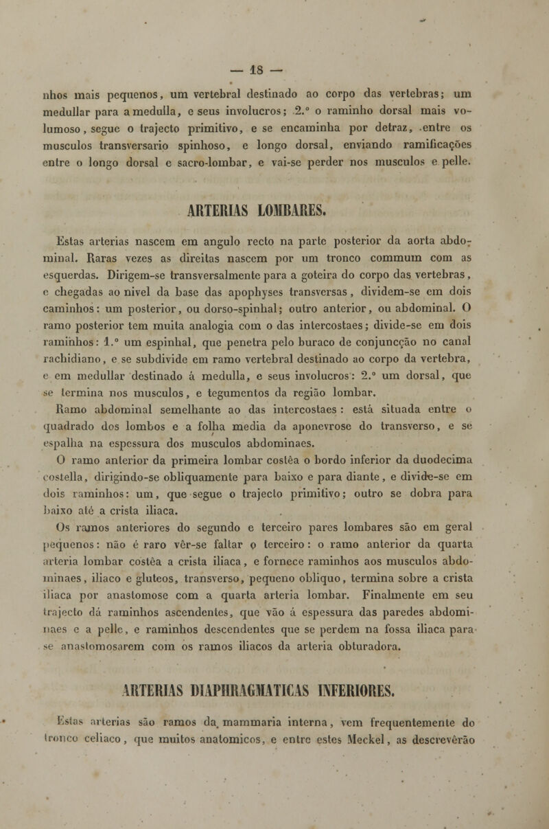 nhos mais pequenos, um vertebral destinado ao corpo das vértebras; um medullar para ameduila, e seus invólucros; .2.° o raminho dorsal mais vo- lumoso, segue o trajecto primitivo, e se encaminha por detraz, entre os músculos transversario spinhoso, e longo dorsal, enviando ramificações entre o longo dorsal e sacro-lombar, e vai-se perder nos músculos e pelle. ARTÉRIAS LOIRARES. Estas artérias nascem em angulo recto na parte posterior da aorta abdor minai. Raras vezes as direitas nascem por um tronco commum com as esquerdas. Dirigem-se transversalmente para a goteira do corpo das vértebras, e chegadas ao nivel da base das apophyses transversas, dividem-se em dois caminhos: um posterior, ou dorso-spinhal; outro anterior, ou abdominal. O ramo posterior tem muita analogia com o das intercostaes; divide-se em dois raminhos: 1.° um espinhal, que penetra pelo buraco de conjuncção no canal rachidiano, e se subdivide em ramo vertebral destinado ao corpo da vértebra, e em medullar destinado á medulla, e seus invólucros: 2.° um dorsal, que se termina nos músculos, e tegumentos da região lombar. Ramo abdominal semelhante ao das intercostaes : está situada entre o quadrado dos lombos e a folha media da aponevrose do transverso, e se espalha na espessura dos músculos abdominaes. O ramo anterior da primeira lombar costêa o bordo inferior da duodécima costella, dirigindo-se obliquamente para baixo e para diante, e divide-se em dois raminhos: um, que segue o trajecto primitivo; outro se dobra para baixo até a crista iliaca. Os ramos anteriores do segundo e terceiro pares lombares são em geral pequenos: não é raro vêr-se faltar o terceiro : o ramo anterior da quarta artéria lombar costêa a crista iliaca, e fornece raminhos aos músculos abdo- minaes, iliaco e glúteos, transverso, pequeno obliquo, termina sobre a crista iliaca por anastomose com a quarta artéria lombar. Finalmente em seu trajecto dá raminhos ascendentes, que vão á espessura das paredes abdomi- naes e a pelle, e raminhos descendentes que se perdem na fossa iliaca para se anaslomosarem com os ramos iliacos da artéria obturadora. ARTÉRIAS DIAPHRAGMATICAS INFERIORES. Estas artérias são ramos da mammaria interna, vem frequentemente do tronco celíaco, que muitos anatómicos, e entre estes Meckel, as descreverão