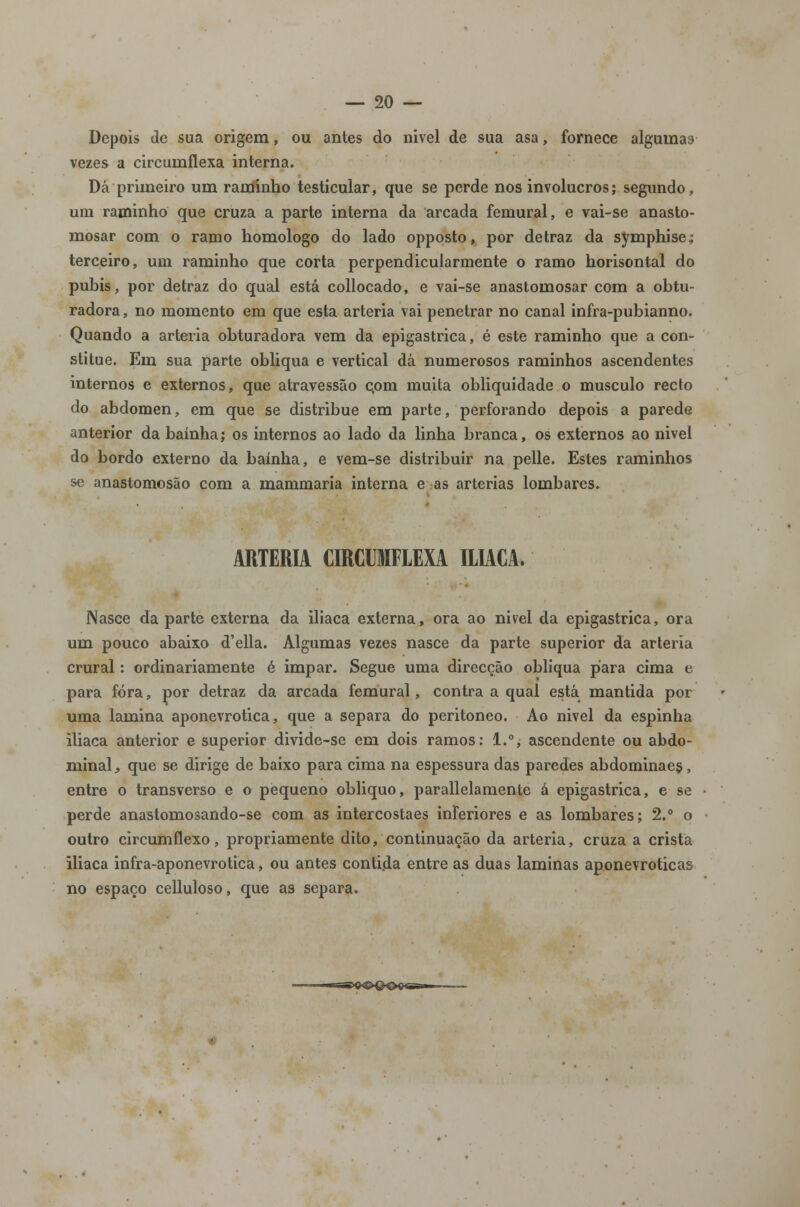 Depois de sua origem, ou antes do nivel de sua asa, fornece algumas vezes a circuinflexa interna. Dá primeiro um raminho testicular, que se perde nos invólucros; segundo, um raminho que cruza a parte interna da arcada femural, e vai-se anasto- mosar com o ramo homologo do lado opposto, por detraz da symphise; terceiro, um raminho que corta perpendicularmente o ramo horisontal do púbis, por detraz do qual está collocado, e vai-se anastomosar com a obtu- radora , no momento em que esta artéria vai penetrar no canal infra-pubianno. Quando a artéria obturadora vem da epigastrica, é este raminho que a con- stitue. Em sua parte obliqua e vertical dá numerosos raminhos ascendentes internos e externos, que atravessão c,om muita obliquidade o musculo recto do abdómen, em que se distribue em parte, perforando depois a parede anterior da bainha; os internos ao lado da linha branca, os externos ao nivel do bordo externo da bainha, e vem-se distribuir na pelle. Estes raminhos se anastomosão com a mammaria interna e as artérias lombares. ARTÉRIA CIRCUIFLEXA ILÍACA. Nasce da parte externa da iliaca externa, ora ao nivel da epigastrica, ora um pouco abaixo d'ella. Algumas vezes nasce da parte superior da artéria crural: ordinariamente é impar. Segue uma direcção obliqua piara cima e para fora, por detraz da arcada femural, contra a qual está mantida por uma lamina aponevrotica, que a separa do peritoneo. Ao nivel da espinha iliaca anterior e superior divide-se em dois ramos: 1.°, ascendente ou abdo- minal , que se dirige de baixo para cima na espessura das paredes abdominaes, entre o transverso e o pequeno obliquo, parallelamente á epigastrica, e se perde anastomosando-se com as intercostaes inferiores e as lombares; 2.° o outro circumflexo, propriamente dito, continuação da artéria, cruza a crista iliaca infra-aponevrotica, ou antes conti.da entre as duas laminas aponevroticas no espaço celluloso, que as separa.