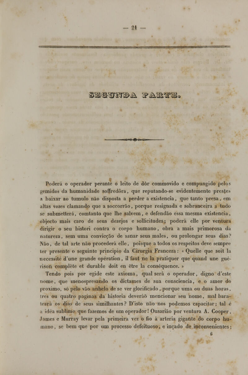 mák &£\m*®ms ■l liil> ^•♦♦c^ Poderá o operador perante o leito de dôr commovído e compungido pelos gemidos da humanidade soffredôra, que reputando-se evidentemente prestes a baixar ao tumulo não disposta a perder a existência, que tanto presa, em altas vozes clamando que a soccorrão, porque resignada e sobranceira a tudo se submetterá, comtanto que lhe salvem, e defendão essa mesma existência, objecto mais caro de seus dezejos e sollicitudes; poderá elle por ventura dirigir o seu bistori contra o corpo humano, obra a mais primorosa da natureza, sem uma convicção de sanar seus males, ou prolongar seus dias? Não, de tal arte não procederá elle, poisque a todos os respeitos deve sempre ter presente o seguinte principio da Cirurgia Franceza: « Quelle que soit la necessite d'une grande opération, il faut ne la pratiquer que quand une gué- rison complete et durable doit en être la conséquence. » Tendo pois por égide este axioma, qual será o operador, digno d'este nome, que menospresando os dictames de sua consciência, e o amor do próximo, só pelo vão anhelo de se ver glorificado , porque uma ou duas horas, três ou quatro paginas da historia deveráõ mencionar seu nome, mal bara- teará os dias de seus similliantes? Disto não nos podemos capacitar; tal é a idéa sublime que fazemos de um operador! Ousarião por ventura A. Cooper, James e Murray levar pela primeira vez o fio â artéria gigante do corpo hu- mano , se bem que por um processo defeituoso, e inçado de inconvenientes;