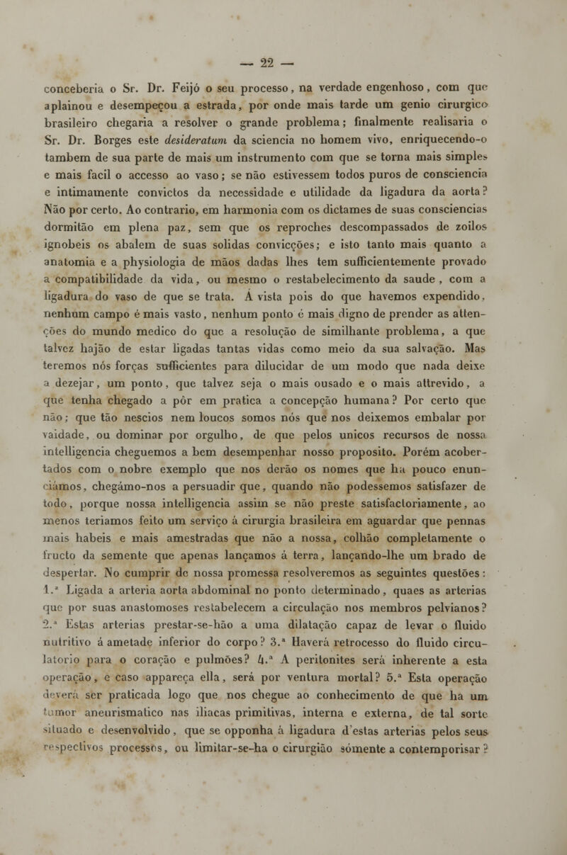 conceberia o Sr. Dr. Feijó o seu processo, na verdade engenhoso, com que aplainou e desempeçou a estrada, por onde mais tarde um génio cirúrgico brasileiro chegaria a resolver o grande problema; finalmente realisaria o Sr. Dr. Borges este desideratum da sciencia no homem vivo, enriquecendo-o também de sua parte de mais um instrumento com que se torna mais simples» e mais fácil o accesso ao vaso; se não estivessem todos puros de consciência e intimamente convictos da necessidade e utilidade da ligadura da aorta? Não por certo. Ao contrario, em harmonia com os dictames de suas consciências dormitão em plena paz, sem que os reproches descompassados de zoilos ignóbeis os abalem de suas solidas convicções; e isto tanto mais quanto a anatomia e a physiologia de mãos dadas lhes tem suíficientemente provado a compatibilidade da vida, ou mesmo o restabelecimento da saúde, com a ligadura do vaso de que se trata. A vista pois do que havemos expendido, nenhum campo é mais vasto, nenhum ponto é mais digno de prender as atten- ções do mundo medico do que a resolução de similhante problema, a que talvez hajão de estar ligadas tantas vidas como meio da sua salvação. Mas teremos nós forças sufficientes para dilucidar de um modo que nada deixe a dezejar, um ponto, que talvez seja o mais ousado e o mais attrevido, a que tenha chegado a pôr em pratica a concepção humana ? Por certo que não; que tão néscios nem loucos somos nós que nos deixemos embalar por vaidade, ou dominar por orgulho, de que pelos únicos recursos de nossa intelligencia cheguemos a bem desempenhar nosso propósito. Porém acober- tados com o nobre exemplo que nos derão os nomes que ha pouco enun- ciámos , chegámo-nos a persuadir que, quando não podessemos satisfazer de todo, porque nossa intelligencia assim se não preste satisfacloriamente, ao menos teríamos feito um serviço á cirurgia brasileira em aguardar que pennas mais hábeis e mais amestradas que não a nossa, colhão completamente o frueto da semente que apenas lançamos á terra, lançando-lhe um brado de despertar. No cumprir de nossa promessa resolveremos as seguintes questões: 1. Ligada a artéria aorta abdominal no ponto determinado, quaes as artérias que por suas anastomoses restabelecem a circulação nos membros pelvianos? 2.* Estas artérias prestar-se-hão a uma dilatação capaz de levar o fluido nutritivo á ametade inferior do corpo? 3.a Haverá retrocesso do fluido circu- latório para o coração e pulmões? Zj.a A peritonites será inherente a esta operação, e caso appareça ella, será por ventura mortal? 5.a Esta operação deverá ser praticada logo que nos chegue ao conhecimento de que ha um tumor aneurismatico nas ilíacas primitivas, interna e externa, de tal sorte situado e desenvolvido, que se opponha á ligadura destas artérias pelos seus respectivos processos, ou limitar-se-ha o cirurgião somente a contemporisar ?