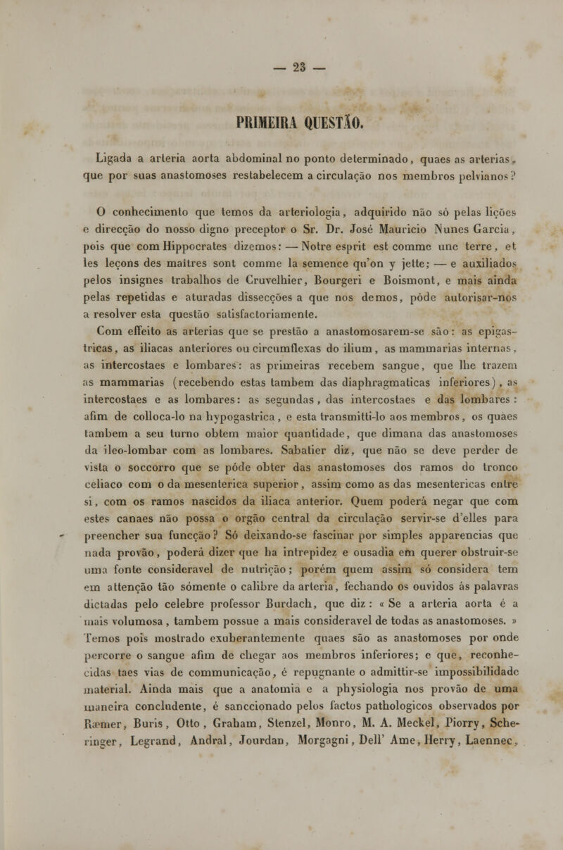 PRIMEIRA QUESTÃO. Ligada a arleria aorta abdominal no ponto determinado, quaes as artérias., que por suas anastomoses restabelecem a circulação nos membros pelvianos? O conhecimento que temos da arteriologia, adquirido não só pelas lições e direcção do nosso digno preceptor o Sr. Dr. José Mauricio Nunes Garcia, pois que com Hippocrates dizemos:—Notre esprit est comme une terre, et les leçons des maítres sont comme la semence qu'on y jette; — e auxiliados pelos insignes trabalhos de Cruvelhier, Bourgeri e Boismont, e mais ainda pelas repetidas e aturadas dissecções a que nos demos, pôde autorisar-nos a resolver esta questão satisfactoriamenle. Com effeito as artérias que se prestão a anastomosarem-se são: as epigas- tricas, as ilíacas anteriores ou circumflexas do ilium, as mammarias internas, as intercostaes e lombares: as primeiras recebem sangue, que lhe trazem as mammarias (recebendo estas também das diaphragmaticas inferiores), as intercostaes e as lombares: as segundas , das intercostaes e das lombares: afim de colloca-lo na hypogastrica, e esta transmitti-lo aos membros, os quaes também a seu turno obtém maior quantidade, que dimana das anastomoses da ileo-lombar com as lombares. Sabatier diz, que não se deve perder de vista o soccorro que se pôde obter das anastomoses dos ramos do tronco celiaco com o da mesenterica superior, assim como as das mesentericas entre si, com os ramos nascidos da iliaca anterior. Quem poderá negar que com estes canaes não possa o órgão central da circulação servir-se d'elles para preencher sua funeção ? Só deixando-se fascinar por simples apparencias que nada provão, poderá dizer que ha intrepidez e ousadia em querer obstruir-se uma fonte considerável de nutrição; porém quem assim só considera tem em attenção tão somente o calibre da artéria, fechando os ouvidos ás palavras dictadas pelo celebre professor Burdach, que diz: « Se a artéria aorta é a mais volumosa , também possue a mais considerável de todas as anastomoses. » lemos pois mostrado exuberantemente quaes são as anastomoses por onde percorre o sangue afim de chegar aos membros inferiores; c que, reconhe- cidas taes vias de communicação, é repugnante o admittir-se impossibilidade material. Ainda mais que a anatomia e a physiologia nos provão de uma maneira concludente, é sanecionado pelos factos pathologicos observados por Pumier, Buris, Otto , Graham, Slenzel, Monro, M. A. Meckel, Piorry, Sche- ringer, Legrand, Andral, Jourdan, Morgagni, Dell' Ame, Herry, Laennec,