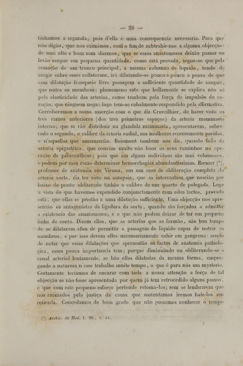Unhamos a segunda, pois d'ella é uma consequência necessária. Para que não digão, que nos eximimos , com o fim de subtrahir-nos a alguma objecção : de mui alto e bom som dizemos, que se essas anastomoses deixão passar ou levão sangue em pequena quantidade, como está provado, segue-se que pela cessação de um tronco principal, a mesma columna de liquido , tendo de reagir sobre esses collateraes, irá dilatando-os pouco a pouco a ponto de que essa dilatação franqueie livre passagem a sufficiente quantidade de sangue , que nutra os membros: phenomeno este que bellamente se explica não só pela elasticidade das artérias, como também pela força de impulsão do co- ração, que ninguém nega: logo tem-se cabalmente respondido pela aíhrmaliva. Corroboramos a nossa asserção com o que diz Cruveilhier, de haver visto os três ramos anteriores (dos três primeiros espaços) da artéria mammaria interna, que se vão distribuir na glândula mammaria, apresentarem, sobre- tudo o segundo, o calibre da artéria radial, nas mulheres recentemente paridas. e n'aquellas que amamentão. Boismont também nos diz, quando falia da artéria epigaslrica, que convém muito não lesar os seus raminhos na ope- ração da paracenthese; pois que em alguns individuos são mui volumosos, e podem por essa razão determinar hemorrhagias abundantíssimas. Roemer (*), professor de anatomia em Vienna, em um caso de obliteração completa da artéria aorta, diz ter visto na autopsia, que as intercostaes que nascião por baixo do ponto obliterado Unhão o calibre de um quarto de polegada. Logo á \isla do que havemos expendido conjunctamente com estes factos, prevado está, que ellas se prestão a. uma dilatação sufficiente. Uma objecção nos apre- sentão os antagonistas da ligadura da aorta , quando são forçados a admittir a existência das anastomoses; e a que não podem deixar de ter em pequena linha de conta. Dizem elles, que as artérias que as formão, não tem tempo de se dilatarem afim de permittir a passagem do liquido capaz de nutrir os membros, e por isso devem elles necessariamente cahir em gangrena: sendo vlc notar que essas dilatações que apresentão os factos de anatomia patholu- gica, esses pouca importância tem; porque diminuindo ou obliterando-se o canal arterial lentamente, se hão ellas dilatadas da mesma forma, empre- gando a natureza nesse trabalho muito tempo, o que é para nós um mysterio. Certamente teriamos de encarar com toda a nossa attenção a força de tal objecção se não fosse apresentada por quem já tem retrocedido alguns passos , e que com esle pequeno esforço pertende retoma-los; sem se lembrarem que nós animados pela justiça da causa que sustentamos iremos bate-los ein retirada. Concedamos de bom grado que não possamos conhecer o tempo (*) Arcltic. de Meã. f. 96 , v. 11.