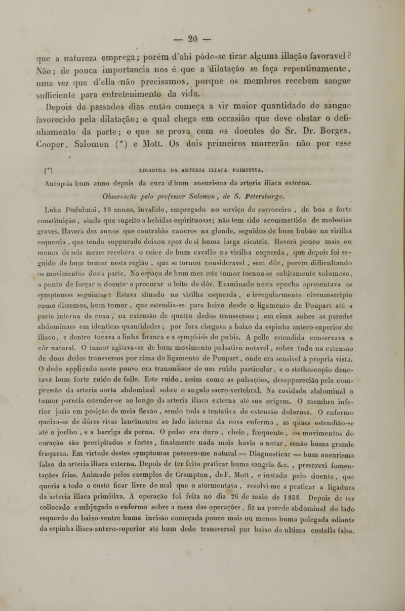 que a natureza emprega; porém d'ahi póde-se tirar alguma illação favorável? Não; de pouca importância nos é que a dilatação se faça repentinamente, uma vez que d'ella não precisamos, porque os membros recebem sangue sufficiente para entretenimento da vida. Depois de passados dias então começa a vir maior quantidade de sangue favorecido pela dilatação; o qual chega em occasião que deve obstar o defi- nhamento da parte; o que se prova com os doentes do Sr. Dr. Borges, Cooper, Salomon (*) e Mott. Os dois primeiros morrerão não por esse (*) LIGADURA DA ARTÉRIA ILÍACA PRIMITIVA, Autopsia hum anno depois da cura dhum aneurisma da artéria iliaca externa. Observação pelo professor Salomon, de S. Pctersburgo. Lnka Podubriai, 38 annos, invalido, empregado no serviço de carroceiro , de boa e forte constituição, ainda que sugeito a bebidas espirituosas; não tem sido acommettido de moléstias graves. Haverá dez annos que contraído cancros na glande, seguidos de hum bobão na virilha esquerda , que tendo suppurado deixou apoz de si huma larga cicatriz. Haverá pouco mais ou menos de seis mezes recebera o coice de hum cavallo na virilha esquerda , que depois foi se- guido de hum tumor nesta região , que se tornou considerável , sem dôr, porém difficultando os movimentos desta parle. No espaço de hum mez este tumor tornou-se subitamente volumoso, a ponto de forçar o doente- a procurar o leito de dôr. Examinado nesta epocha apresentava os symptomas seguintes: Eslava situado na virilha esquerda, e irregularmente circumscripto como dissemos, hum tumor , que estendia-se pata baixo desde o ligamento de Poupart até a parle interna da coxa , na extensão de quatro dedos transversos ; em cima sobre as paredes abdominaes em idênticas quantidades ; por fora chegava a baixo da espinha anterosuperior do iliaco, e dentro tocava a linha branca e a symphisis do púbis. A pelle eslendida conservava a côr natural. O tumor agilava-se de hum movimento pulsalivo notável , sobre tudo na extensão de dous dedos transversos por cima do ligamento de Poupart, onde era sensível á própria vista. O dedo applicado neste pon*o era transmissor de um ruido particular, e o stethoscopio deno- tava hum forte ruido de folie. Este ruido, assim como as pulsações, dcsapparecião pela com- pressão da artéria aorta abdominal sobre o angulo sacro-vertebral. Na cavidade abdominal o tumor parecia estender-se ao longo da artéria iliaca externa até sua origem. O membro infe- rior jazia em posição de meia flexão , sendo toda a tentativa de extensão dolorosa. O enfermo queixa-se de dores vivas lancinantes ao lado interno da coxa enferma , as quaes estendiào-se até o joelho , e a barriga da perna. O pulso era duro , cheio , frequente , os movimentos do coração são precipitados e fortes, finalmente nada mais havia anotar, senão huma rande fraqueza. Em virtude destes symptomas pareceu-me natural — Diagnosticar — hum aneurisma falso da artéria iliaca externa. Depois de ter feito praticar huma sangria &c. , prescrevi fomen- tações frias. Animado pelos exemplos de Grampton, deF. Mott, e instado pelo doente, que queria a todo o custo ficar livre domai que o atormentava , resolvi-me a praticar a ligadura da artéria iliaca primitiva. A operação foi feita no dia 26 de maio de 1838. Depois de ter collocado e subjugado o enfermo sobre a mesa das operações . fiz na parede abdominal do lado esquerdo do baixo-ventre huma incisão começada pouco mais ou menos huma polegada adiante da espinha iliaca-antero-superior até hum dedo transversal por baixo da ultima costella falsa.