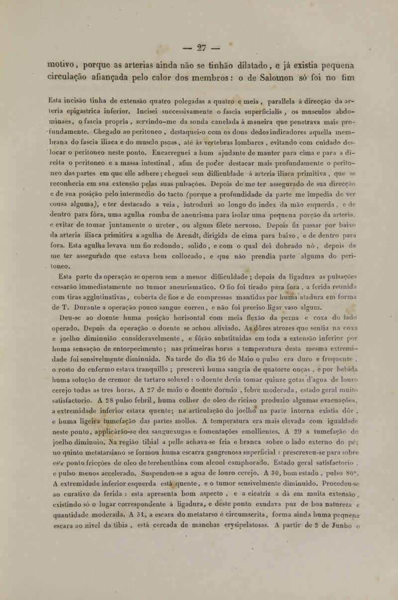 motivo, porque as artérias ainda não se tinhão dilatado, e já existia pequena circulação afiançada pelo calor dos membros: o de Salomon só foi no fim Esta incisão linha de extensão quatro polegadas a quatro e meia , parallela á direcção da ar- téria epigastrica inferior. Incisei successivamente o faseia superficialis , os músculos abdo- uiinaes, o faseia própria, servindo-me da sonda canelada á maneira que penetrava mais pro- Hmdamente. Chegado ao peritoneo , deslaquei-o com os dous dedos indicadores aquella mem- brana do faseia iliaca e do musclo psoas, até ás vértebras lombares , evitando com cuidado do- locar o peritoneo neste ponto. Encarreguei a hum ajudante de manter para cima e para a di- reita o peritoneo e a massa intestinal , afim de poefer destacar mais profundamente o perito- neo das partes em que elle adliere ; cheguei sem difficuldade á artéria iliaca primitiva , que se reconhecia em sua extensão pelas suas pulsações. Depois de me ter assegurado de sua direcção e de sua posição pelo intermédio do tacto (porque a profundidade da parte me impedia de ver cousa alguma), e ter destacado a veia , introduzi ao longo do index da mão esquerda , e de dentro para fora, uma agulha romba de aneurisma para isolar uma pequena porção da artéria, e evitar de tomar juntamente o ureter, ou algum filete nervoso. Depois fiz passar por baixe da artéria iliaca primitiva a agulha de Arendt, dirigida de cima para baixo , e de dentro para fora. Esta agulha levava um fio redondo, solido, e com o qual dei dobrado nó , depois de me ter assegurado que estava bem collocado, e que não prendia parte alguma do peri- toneo. Esta parte da operação se operou sem a menor difficuldade ; depois da ligadura as pulsações cessarão immediatamente no tumor aneurismatico. O fio foi tirado para fora , a ferida reunida com tiras agglulinatívas, coberta de fios e de compressas mantidas por huma atadura em forma de T. Durante a operação pouco sangue correu, e não foi preciso ligar vaso algum. Deu-se ao doente huma posição horisontal com meia flexão da perna e coxa do Jado operado. Depois da operação o doente se achou aliviado. As dores atrozes que sentia na coxa e joelho diminuião consideravelmente , e fôrão substituídas em toda a extensão inferior por huma sensação de entorpecimento ; nas piúmeiras horas a temperatura desta mesma extremi- dade foi sensivelmente diminuída. Na tarde do dia 26 de Maio o pulso era duro e frequente . o rosto do enfermo estava tranquillo ; prescrevi huma sangria de quatorze onças , e por bebida huma solução de cremor de tártaro solúvel •- o doente devia tomar quinze gotas dagua de louro cerejo todas as três horas. A 27 de maio o doente dormio , febre moderada, estado geral muito satisfactorio. A 28 pulso febril, huma colher de óleo de ricino produzio algumas evacuações, a extremidade inferior estava quente; na articulação do joelho na parle interna existia dôr , e liuma ligeira tumefação das partes molles. A temperatura era mais elevada com igualdade neste ponto, applicárão-se dez sanguexugas e fomentações emollientes. A 29 a tumefação do joelho diminuio. Na região tibial a pelle achava-se fria e branca sobre o lado externo do pé; no quinto metatarsiano se formou huma escarra gangrenosa superficial : prescreveu-se para sobre esV ponto fricções de óleo deterebenthina com álcool camphorado. Estado geral satisfactorio . e pulso menos accelerado. Suspendeu-se a agua de louro ceiejo. A 30, bom estado , pulso 80. A extremidade inferior esquerda está quente, e o tumor sensivelmente diminuído. Procedeu-sc ao curativo da ferida : esta apresenta bom aspecto , e a cicatriz a dá em muita extensão . existindo só o lugar correspondente á ligadura, e deste ponto exudava puz de boa natureza e quantidade moderada. A 31, a escara do metatarso é circumscrita, forma ainda huma peqnena escara ao nivel da tíbia , está cercada de manchas erysipelatosas. A partir de 2 de Junho e