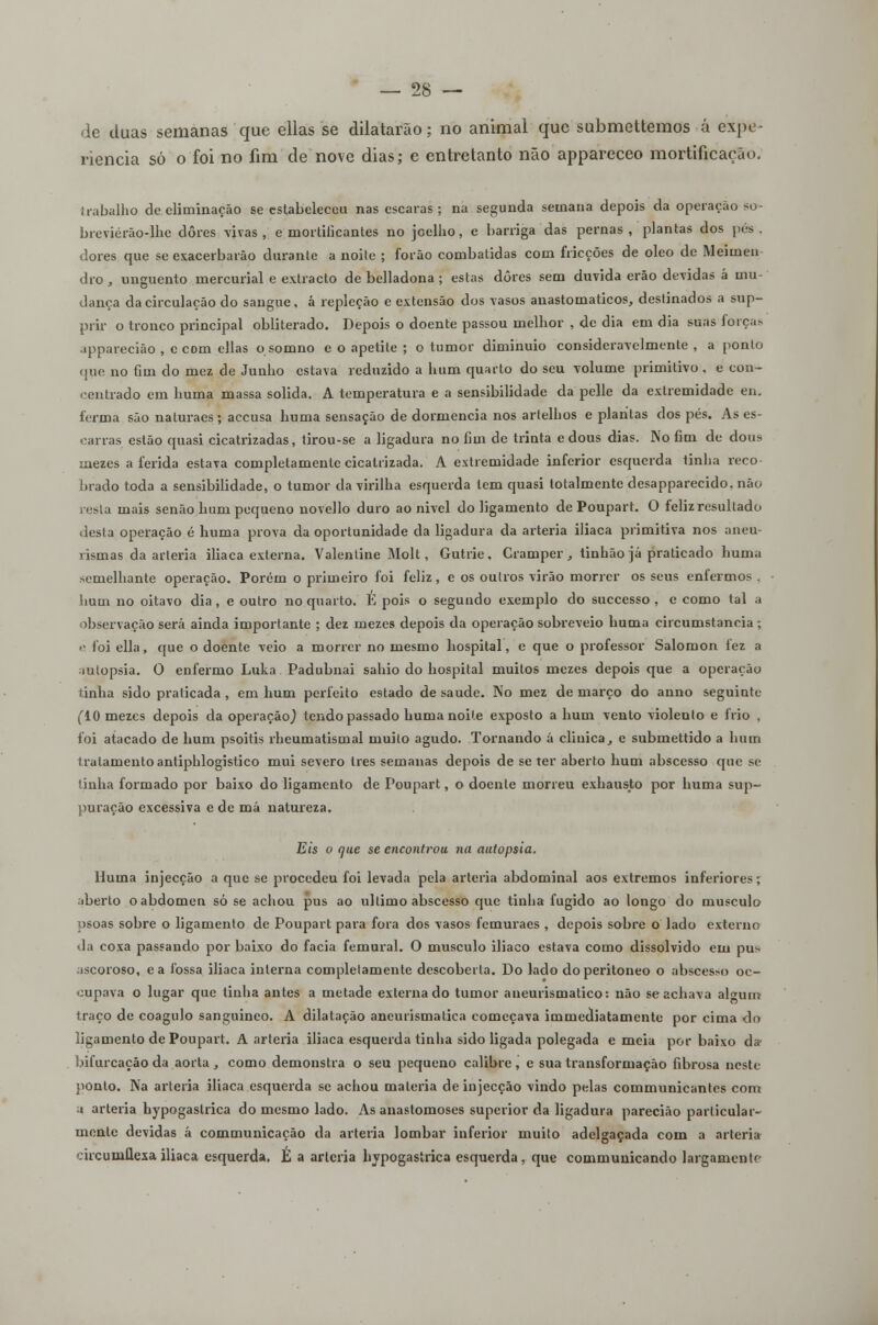 de duas semanas que ellas se dilatarão; no animal que submettemos á expe- riência só o foi no fim de nove dias; e entretanto não appareceo mortificação. trabalho de eliminação se estabeleceu nas escaras; na segunda semana depois da operação so- breviérão-lhe dores vivas, e mortificantes no joelho, e barriga das pernas, plantas dos pés. dores que se exacerbarão durante a noite ; forão combatidas com fricções de óleo de Meimen dro, unguento mercurial e extracto de bclladona ; estas dores sem duvida erão devidas á mu- dança da circulação do sangue, á repleção e extensão dos vasos anastomaticos, destinados a sup- prir o tronco principal obliterado. Depois o doente passou melhor , de dia em dia suas forças jpparecião , c com ellas o somno e o apetite ; o tumor diminuio consideravelmente, a ponto que no fim do mez de Junho estava reduzido a hum quarto do seu volume primitivo . e con- centrado em huma massa solida. A temperatura e a sensibilidade da pelle da extremidade en. ferma são naluraes; aceusa huma sensação de dormência nos artelhos e plantas dos pés. As es- carras estão quasi cicatrizadas, tirou-se a ligadura no fim de trinta e dous dias. No fim de dous mezes a ferida estava completamente cicatrizada. A extremidade inferior esquerda tinha reco- brado toda a sensibilidade, o tumor da virilha esquerda tem quasi totalmente desapparecido, não resta mais senão hum pequeno novello duro ao nivel do ligamento de Poupart. O feliz resultado desta operação é huma prova da oportunidade da ligadura da artéria iliaca primitiva nos aneu- rismas da artéria iliaca externa. Valentine Molt, Gutrie, Cramper , tinhão já praticado huma semelhante operação. Porém o primeiro foi feliz, e os outros virão morrer os seus enfermos . hum no oitavo dia, e outro no quarto. E pois o segundo exemplo do suecesso , e como tal a observação será ainda importante ; dez mezes depois da operação sobreveio huma circumstancia ; »• foi ella, que o doente veio a morrer no mesmo hospital, e que o professor Salomon fez a autopsia. O enfermo Luka Padubnai sahio do hospital muitos mezes depois que a operação tinha sido praticada , em hum perfeito estado de saúde. No mez de março do anno seguinte (10 mezes depois da operação,) tendo passado huma noite exposto a hum vento violento e frio , foi atacado de hum psoitis rheumatismal muito agudo. Tornando á clinica, e submettido a hum tratamento antiphlogistico mui severo Ires semanas depois de se ter aberto hum abscesso que se tinha formado por baixo do ligamento de Poupart, o doente morreu exhausto por huma sup- puração excessiva e de má natureza. Eis o que se encontrou na autopsia. Huma injecção a que se procedeu foi levada pela artéria abdominal aos extremos inferiores; aberto o abdómen só se achou pus ao ultimo abscesso que tinha fugido ao longo do musculo psoas sobre o ligamento de Poupart para fora dos vasos femuraes , depois sobre o lado externo • la coxa passando por baixo do facia femural. O musculo iliaco estava como dissolvido em pus .iscoroso, ea fossa iliaca interna completamente descoberta. Do lado doperitoneo o abscesso oc- oupava o lugar que tinha antes a metade externado tumor aneurismatico: não se achava alwurrs traço de coagulo sanguíneo. A dilatação aneurismatica começava immediatamente por cima do ligamento de Poupart. A artéria iliaca esquerda tinha sido ligada polegada e meia por baixo da bifurcação da aorta , como demonstra o seu pequeno calibre , e sua transformação fibrosa neste ponto. Na artéria iliaca esquerda se achou matéria de injecção vindo pelas commnnicantes com ;» artéria hypogaslrica do mesmo lado. As anastomoses superior da ligadura pareciáo particular- mente devidas á communicação da artéria lombar inferior muito adelgaçada com a artéria oircunillesailiaca esquerda, h a artéria bypogastrica esquerda, que communicando largamente