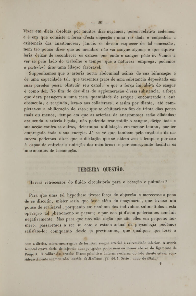 Viver em dieta absoluta por muitos dias negamos, porém relativa cedemos; e é em que consiste a força d'esta objecção : uma vez dada e concedida a existência das anastomoses, jamais se devem esquecer de tal concessão , nem tão pouco dizer que ao membro não vai sangue algum; o que equiva- leria deixar de reconhecer os canaes por onde o sangue pôde ir. Vamos a ver se pelo lado do trabalho e tempo que a natureza emprega, podemos a posteriori tirar uma illação favorável. Supponhamos que a artéria aorta abdominal acima de sua bifurcação é de uma capacidade tal, que trezentos grãos de uma substancia depositada em suas paredes possa obstruir seu canal, e que a força impulsiva do sangue é como dez. No fim de dez dias de agglomeração d'essa substancia, a força que dava passagem a uma certa quantidade de sangue, encontrando a este obstáculo, e reagindo, leva-o aos collateraes, e assim por diante, até com- pletar-se a obliteração do vaso; que se efeituará no fim de trinta dias pouco mais ou menos, tempo em que as artérias de anastomoses estão dilatadas; ora sendo a artéria ligada, não podendo transmittir o sangue, dirige toda a sua acção contra as outras, determina a dilatação em menor tempo, por ter empregado toda a sua energia. Já se vê que também pelo mysterio da na- tureza podemos dizer que a dilatação que se obtém vem a tempo e por isso é capaz de entreter a nutrição dos membros; e por conseguinte facilitar os movimentos de locomoção. TERCEIRA QUESTÃO. Haverá retrocessos do fluido circulatório para o coração e pulmões? Para qiie uma tal hypothese tivesse força de objecção e merecesse a pena de se discutir, mister seria que fosse além do imaginário, que tivesse um pouco de realisavel, porquanto em nenhum dos individuos submettidos a esta operação tal phenomeno se passou; e por isso já d'aqui poderíamos concluir negativamente. Mas para que nos não digão que são elles em pequeno nu- mero, passaremos a ver se com o estado actual da physiologia podemos satisfaze-lo: comquanto desde já previnamos, que qualquer que fosse a com a direita, estava encarregada de fornecer sangue arterial á extremidade inferior. A artéria femoral estava cheia de injecção duas polegadas pouco mais ou menos abaixo do ligamento de Poupart. O calibre das artérias iliacas primitivas interna c externa do lado direito estava con- sideravelmente augmenlado. Archiv. de Medicina , (V. 10.3. Serie, anuo de 1841J S