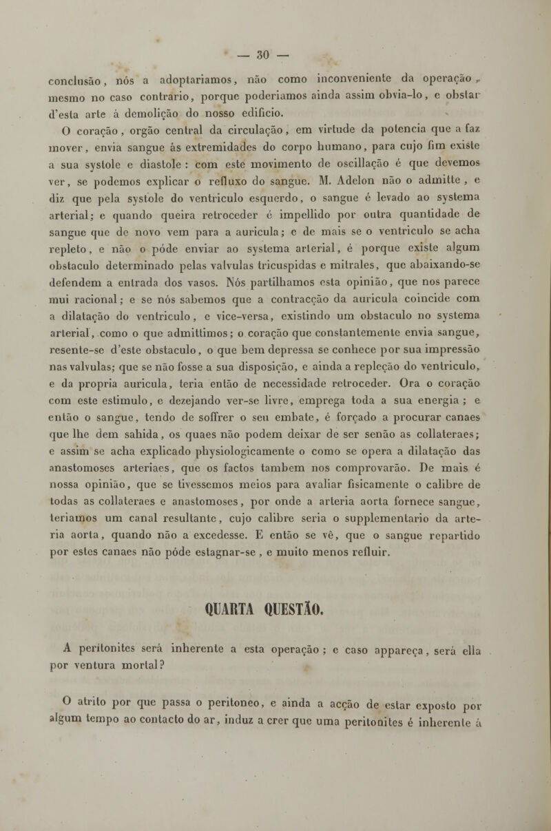 conclusão, nós a adoptaríamos, não como inconveniente da operação ,. mesmo no caso contrario, porque poderiamos ainda assim obvia-lo, e obslai d'esta arte á demolição do nosso edifício. O coração, órgão central da circulação, em virtude da potencia que a faz mover, envia sangue ás extremidades do corpo humano, para cujo fim existe a sua systole e diástole : com este movimento de oscillação é que devemos ver, se podemos explicar o refluxo do sangue. M. Adelon não o admitte , e diz que pela systole do ventriculo esquerdo, o sangue é levado ao systema arterial; e quando queira retroceder c impellido por outra quantidade de sangue que de novo vem para a aurícula; e de mais se o ventriculo se acha repleto, e não o pôde enviar ao systema arlerial, é porque existe algum obstáculo determinado pelas válvulas tricuspidas e mitrales, que abaixando-se defendem a entrada dos vasos. Nós partilhamos esta opinião, que nos parece mui racional; e se nós sabemos que a contracção da auricula coincide com a dilatação do ventriculo, e vice-versa, existindo um obstáculo no systema arterial, como o que admittimos; o coração que constantemente envia sangue, resente-se d'este obstáculo, o que bem depressa se conhece por sua impressão nas válvulas; que se não fosse a sua disposição, e ainda a repleção do ventriculo, e da própria auricula, teria então de necessidade retroceder. Ora o coração com este estimulo, e dezejando ver-se livre, emprega toda a sua energia ; e então o sangue, tendo de soffrer o seu embate, é forçado a procurar canaes que lhe dem sahida, os quaes não podem deixar de ser senão as collateraes; e assim se acha explicado physiologicamente o como se opera a dilatação das anastomoses arteriaes, que os factos também nos comprovarão. De mais é nossa opinião, que se tivéssemos meios para avaliar fisicamente o calibre de todas as collateraes e anastomoses, por onde a artéria aorta fornece sangue, teríamos um canal resultante, cujo calibre seria o supplementário da arté- ria aorta, quando não a excedesse. E então se vê, que o sangue repartido por estes canaes não pôde estagnar-se , e muito menos refluir. QUARTA QUESTÃO, A peritonites será inherente a esta operação ; e caso appareça, será ella por ventura mortal? O atrito por que passa o peritoneo, e ainda a acção de eslar exposto por algum tempo ao contacto do ar, induz a crer que uma peritonites é inherente á