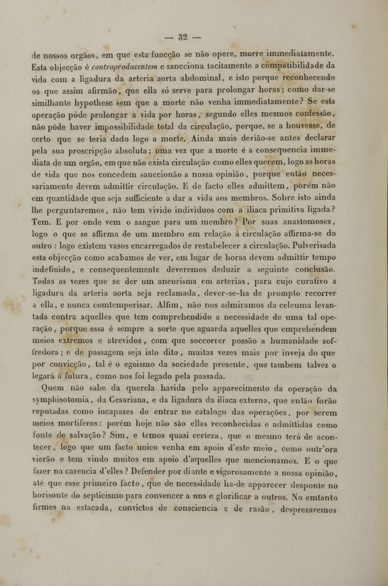 de nossos órgãos, era que esta funcção se não opere, morre immediatamente. Esta objecção é contraproducentem e sancciona tacitamente a compatibilidade da vida com a ligadura da artéria aorta abdominal, e isto porque reconhecendo os que assim afirmão, que ella só serve para prolongar horas; como dar-se similhante hypothese sem que a morte não venha immediatamente? Se esta operação pôde prolongar a vida por horas, segundo elles mesmos confessão, não pôde haver impossibilidade total da circulação, porque, se a houvesse, de certo que se teria dado logo a morte. Ainda mais devião-se antes declarar pela sua proscripção absoluta; uma vez que a morte é a consequência imme- diata de um órgão, em que não exista circulação como elles querem, logo as horas de vida que nos concedem sanccionão a nossa opinião, porque então neces- sariamente devem admittir circulação. E de facto elles admittem, porém não em quantidade que seja sufficiente a dar a vida aos membros. Sobre isto ainda lhe perguntaremos, não tem vivido individuos com a iliaca primitiva ligada? Tem. E por onde vem o sangue para um membro ? Por suas anastomoses, logo o que se affirma de um membro em relação á circulação affirma-se do outro : logo existem vasos encarregados de restabelecer a circulação. Pulverisada esta objecção como acabamos de ver, em lugar de horas devem admittir tempo indefinido, e consequentemente deveremos deduzir a seguinte conclusão. Todas as vezes que se der um aneurisma cm artérias, para cujo curativo a ligadura da artéria aorta seja reclamada, dever-se-ha de prompto recorrer a ella, e nunca comtemporisar. Alíim, não nos admiramos da celeuma levan- tada contra aquelles que tem comprehendido a necessidade de uma tal ope- ração , porque essa é sempre a sorte que aguarda aquelles que emprehendem meios extremos e atrevidos, com que soccorrer possão a humanidade sof- Jredora ; e de passagem seja isto dito , muitas vezes mais por inveja do que por convicção, tal é o egoismo da sociedade presente, que lambem talvez o legará á futura, como nos foi legado pela passada. Quem não sabe da querela havida pelo apparecimento da operação da symphisotomia, da Cesariana, e da ligadura da iliaca externa, que então forão reputadas como incapazes de entrar no catalogo das operações, por serem meios mortíferos: porém hoje não são ellas reconhecidas e admittidas como fonte de salvação? Sim, e temos quasi certeza, que o mesmo terá de acon- tecer, logo que um facto único venha em apoio d'este meio, como outr'ora vierão e tem vindo muitos em apoio d'aquelles que mencionamos. E o que fazer na carência d'elles? Defender por diante e vigorosamente a nossa opinião, até que esse primeiro facto, que de necessidade ha-de apparccer desponte no horisonle do septicismo para convencer a uns e glorificar a outros. No emtanto firmes na estacada, convictos de consciência e de rasão , desprezaremos