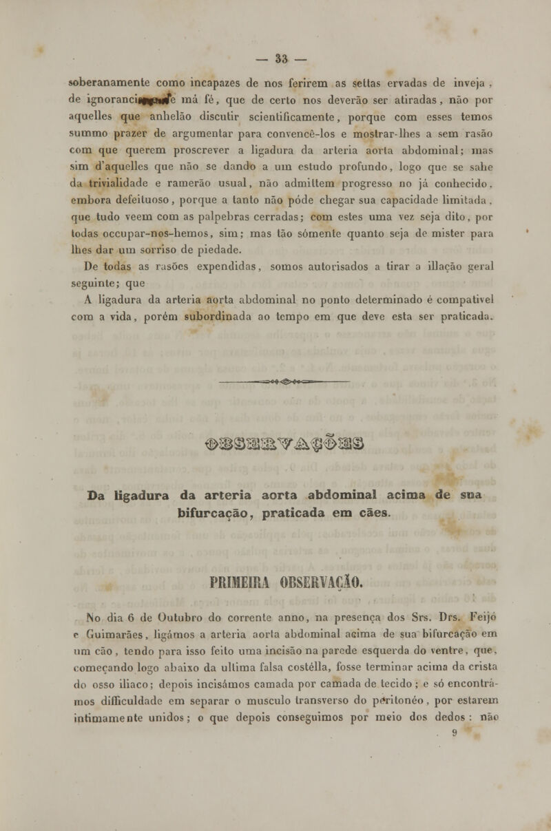 soberanamente como incapazes de nos ferirem as settas ervadas de inveja , de ignoranci«npmje má fé, que de certo nos deverão ser atiradas, não por aquelles que anhelão discutir scientificamente, porque com esses temos summo prazer de argumentar para convencê-los e mostrar-lhes a sem rasão com que querem proscrever a ligadura da artéria aorta abdominal; mas sim d'aquellcs que não se dando a um estudo profundo, logo que se sabe da trivialidade e ramerão usual, não admittem progresso no já conhecido. embora defeituoso, porque a tanto não pôde chegar sua capacidade limitada , que tudo vêem com as pálpebras cerradas; com estes uma vez seja dito, por todas occupar-nos-hemos, sim; mas tão somente quanto seja de mister para lhes dar um sorriso de piedade. De todas as rasões expendidas, somos autorisados a tirar a illação geral seguinte; que A ligadura da artéria aorta abdominal no ponto determinado é compatível com a vida, porém subordinada ao tempo em que deve esta ser praticada. Da ligadura da artéria aorta abdominal acima de sua bifurcação, praticada em cães. PRIMEIRA OBSERVAÇlO. No dia 6 de Outubro do corrente anno, na presença dos Srs. Drs. Feijó c Guimarães, ligámos a artéria aorta abdominal aGima de sua bifurcação em um cão, tendo para isso feito uma incisão na parede esquerda do ventre, que. começando logo abaixo da ultima falsa costélla, fosse terminar acima da crista do osso iliaco; depois incisámos camada por camada de tecido ; e só encontrá- mos difíiculdade em separar o musculo transverso do péritonéo, por estarem intimamente unidos; o que depois conseguimos por meio dos dedos: nâc 9