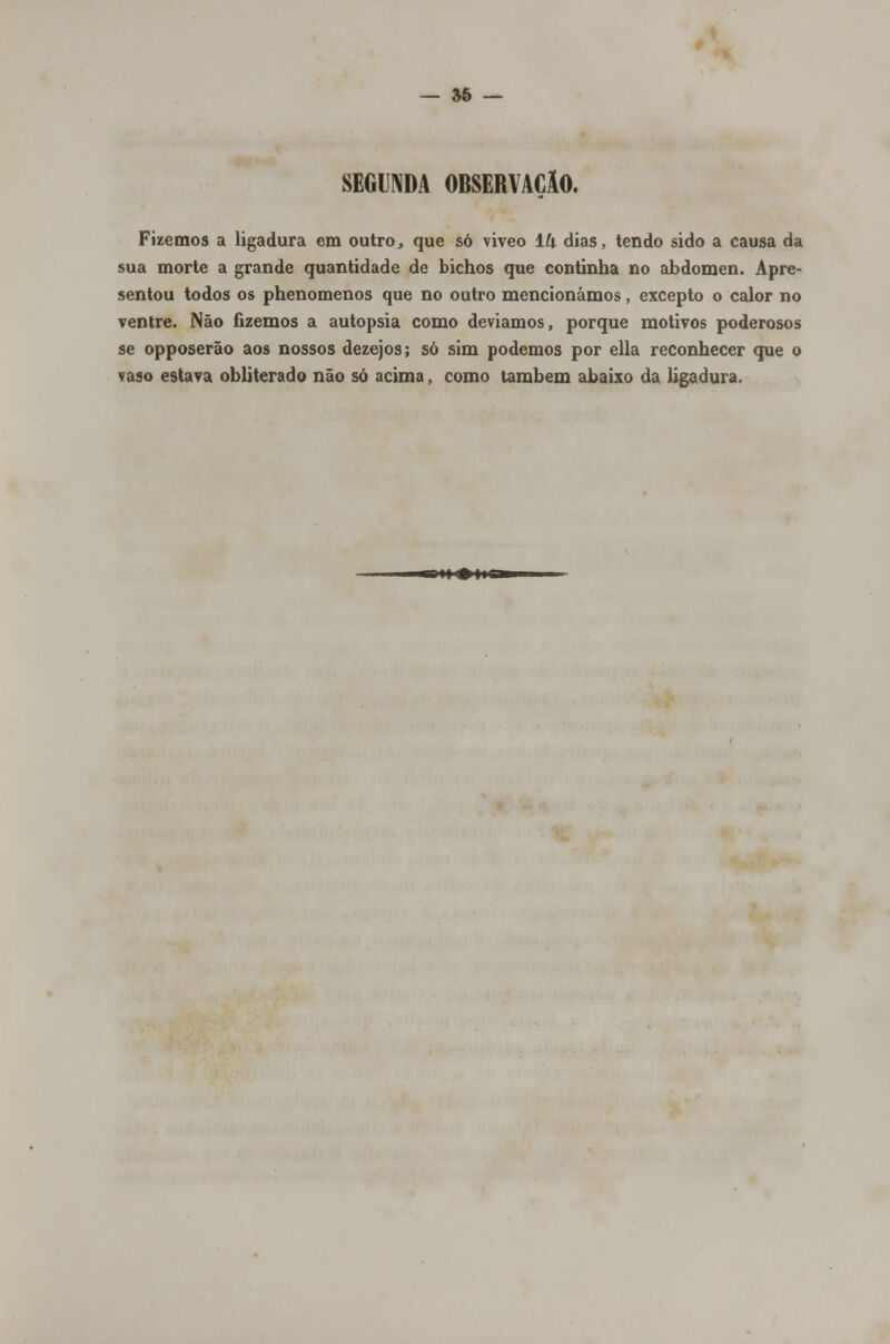 — 56 — SEGUNDA OBSERVAÇÃO. Fizemos a ligadura em outro, que só viveo ÍU dias, tendo sido a causa da sua morte a grande quantidade de bichos que continha no abdómen. Apre- sentou todos os phenomenos que no outro mencionámos, excepto o calor no ventre. Não fizemos a autopsia como deviamos, porque motivos poderosos se opposerão aos nossos dezejos; só sim podemos por ella reconhecer que o vaso estava obliterado não só acima, como também abaixo da ligadura.