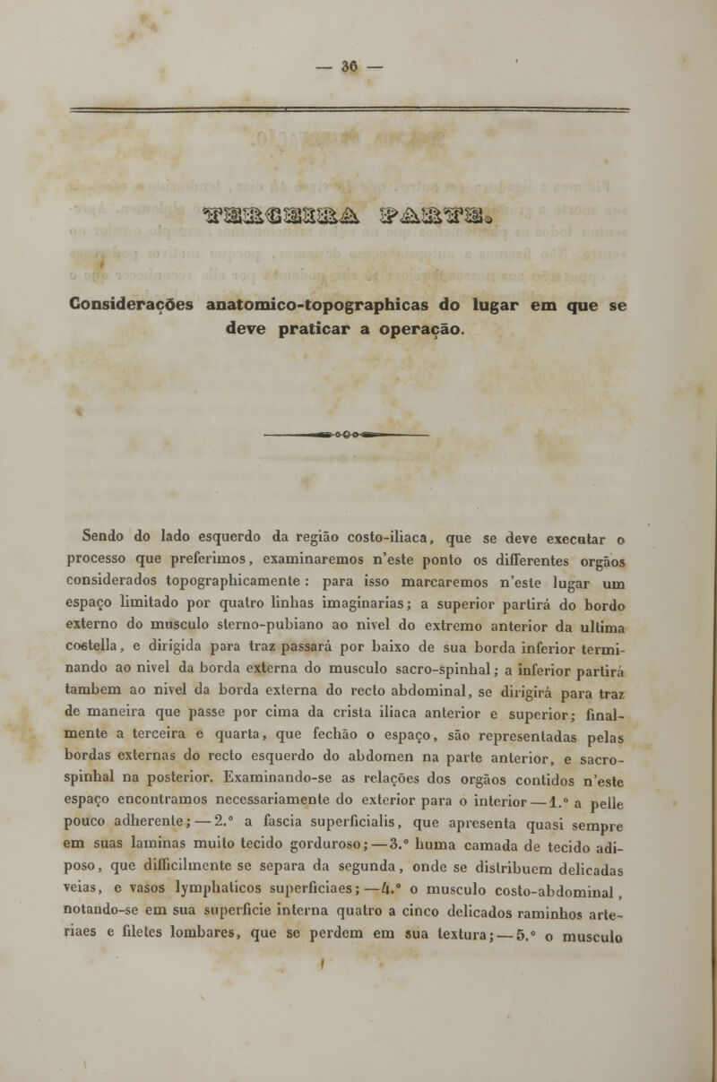 ^a&$»m& ^&3^SSa Considerações anatomico-topographicas do lugar em que se deve praticar a operação. *B-C-€>-»-«SB» Sendo do lado esquerdo da região costo-iliaca, que se deve executar o processo que preferimos, examinaremos n'este ponto os differentes órgãos considerados topographicamente: para isso marcaremos n'este lugar um espaço limitado por quatro linhas imaginarias; a superior partirá do bordo externo do musculo sterno-pubiano ao nivel do extremo anterior da ultima coetella, e dirigida para traz passará por baixo de sua borda inferior termi- nando ao nivel da borda externa do musculo sacro-spinhal; a inferior partirá também ao nivel da borda externa do recto abdominal, se dirigirá para traz de maneira que passe por cima da crista ilíaca anterior e superior; final- mente a terceira e quarta, que fechão o espaço, são representadas pelas bordas externas do recto esquerdo do abdómen na parte anterior, e sacro- spinhal na posterior. Examinando-se as relações dos órgãos contidos n'este espaço encontramos necessariamente do exterior para o interior—1.° a pelle pouco adherenle;—2.° a faseia superficialis, que apresenta quasi sempre em suas laminas muito tecido gorduroso; — 3.° huma camada de tecido adi- poso, que diííicilmente se separa da segunda, onde se distribuem delicadas veias, e vasos lymphaticos superficiaes; — U.° o musculo costo-abdominal, notando-se em sua superfície interna quatro a cinco delicados raminhos arte- riaes e filetes lombares, que se perdem em sua textura; — 5.° o musculo