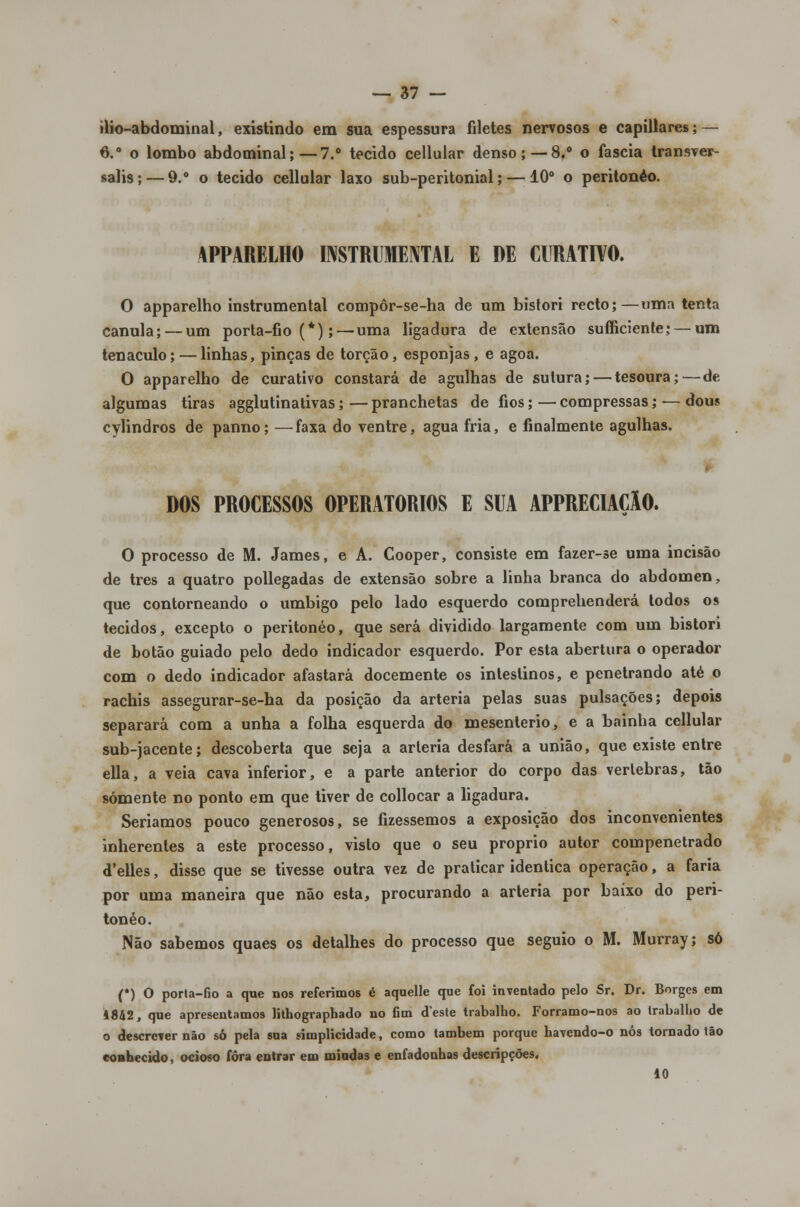 ilio-abdominal, existindo em sua espessura filetes nervosos e capillares; — 6.° o lombo abdominal;—7.° tecido cellular denso; — 8,° o faseia transver- salis;— 9.° o tecido cellular laxo sub-peritonial; — 10° o peritonéo. APPARELHO INSTRUMENTAL E DE CURATIVO. O apparelho instrumental compôr-se-ha de um bistori recto;—uma tenta cânula; — um porta-fio (*); — uma ligadura de extensão sufficiente;— um tenaculo;—linhas, pinças de torção, esponjas, e agoa. O apparelho de curativo constará de agulhas de sutura; — tesoura;—de algumas tiras agglutinativas;—pranchetas de fios;—compressas; —dous cylindros de panno; —faxa do ventre, agua fria, e finalmente agulhas. DOS PROCESSOS OPERATÓRIOS E SUA APPRECIAÇÂO. O processo de M. James, e A. Cooper, consiste em fazer-se uma incisão de três a quatro pollegadas de extensão sobre a linha branca do abdómen, que contorneando o umbigo pelo lado esquerdo comprehenderá todos os tecidos, excepto o peritonéo, que será dividido largamente com uni bistori de botão guiado pelo dedo indicador esquerdo. Por esta abertura o operador com o dedo indicador afastará docemente os intestinos, e penetrando até o rachis assegurar-se-ha da posição da artéria pelas suas pulsações; depois separará com a unha a folha esquerda do mesenterio, e a bainha cellular sub-jacente; descoberta que seja a artéria desfará a união, que existe entre ella, a veia cava inferior, e a parte anterior do corpo das vértebras, tão somente no ponto em que tiver de collocar a ligadura. Seriamos pouco generosos, se fizéssemos a exposição dos inconvenientes inherentes a este processo, visto que o seu próprio autor compenetrado d'elles, disse que se tivesse outra vez de praticar idêntica operação, a faria por uma maneira que não esta, procurando a artéria por baixo do peri- tonéo. Não sabemos quaes os detalhes do processo que seguio o M. Murray; só (*) O porta-fio a que nos referimos é aquelle que foi inventado pelo Sr. Dr. Borges em 1842, que apresentamos lithographado no fim deste trabalho. Forramo-nos ao trabalho de o descrever não só pela sua simplicidade, como também porque havendo-o nós tornado tão conhecido, ocioso fora entrar em miadas e enfadonhas descripções, 10