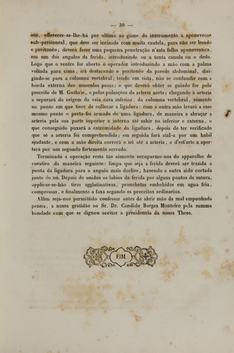 isto, offereeer-se-lhe-há por ultimo ao gume do instrumento a aponevrosé sub-peritoneal, que deve ser incisada com muita cautela, para não ser lesado o peritonéo; deverá fazer uma pequena penetração n'esta folha aponevrotica. em um dos ângulos da ferida, introdusindo ou a tenta cânula ou o dedo. Logo que o ventre for aberto o operador introdusindo a mão com a palma voltada para cima, irá destacando o peritonéo da parede abdominal, diri- gindo-se para a columna vertebral; tendo em vista, não se confundir com a borda externa dos músculos psoas; o que deverá obter se guiado for pelo preceito de M. Guthrie, e pelas pulsações da artéria aorta; chegando á artéria a separará da origem da veia cava inferior, da columna vertebral, somente no ponto em que tiver de collocar a ligadura: com a outra mão levará a esse mesmo ponto o porta-fio armado de uma ligadura, de maneira a abraçar a artéria pela sua parte superior e interna até sahir na inferior e externa, o que conseguido puxará a extremidade da ligadura , depois de ter verificado que só a artéria foi comprehendida; em seguida fará atal-a por um hábil ajudante, e com a mão direita correrá o nó até a artéria, e d'est'arte a aper- tará por um segundo fortemente serrado. Terminada a operação resta tão somente oceuparmo-nos do apparelho de curativo da maneira seguinte: limpa que seja a ferida deverá ser trazida a ponta da ligadura para o angulo mais declive, havendo a outra sido cortada junto do nó. Depois de unidos os lábios da ferida por alguns pontos de sutura, applicar-se-hão tiras agglulinativas, pranchetas embebidas em agua fria, compressas, e finalmente a faxa segundo os preceitos ordinários. Alfiro seja-nos permittido confessar antes de abrir mão da mal empunhada penna, a nossa gratidão ao Sr. Dr. Cândido Borges Monteiro ptla summa bondade com que se dignou aceitar a presidência da nossa These.