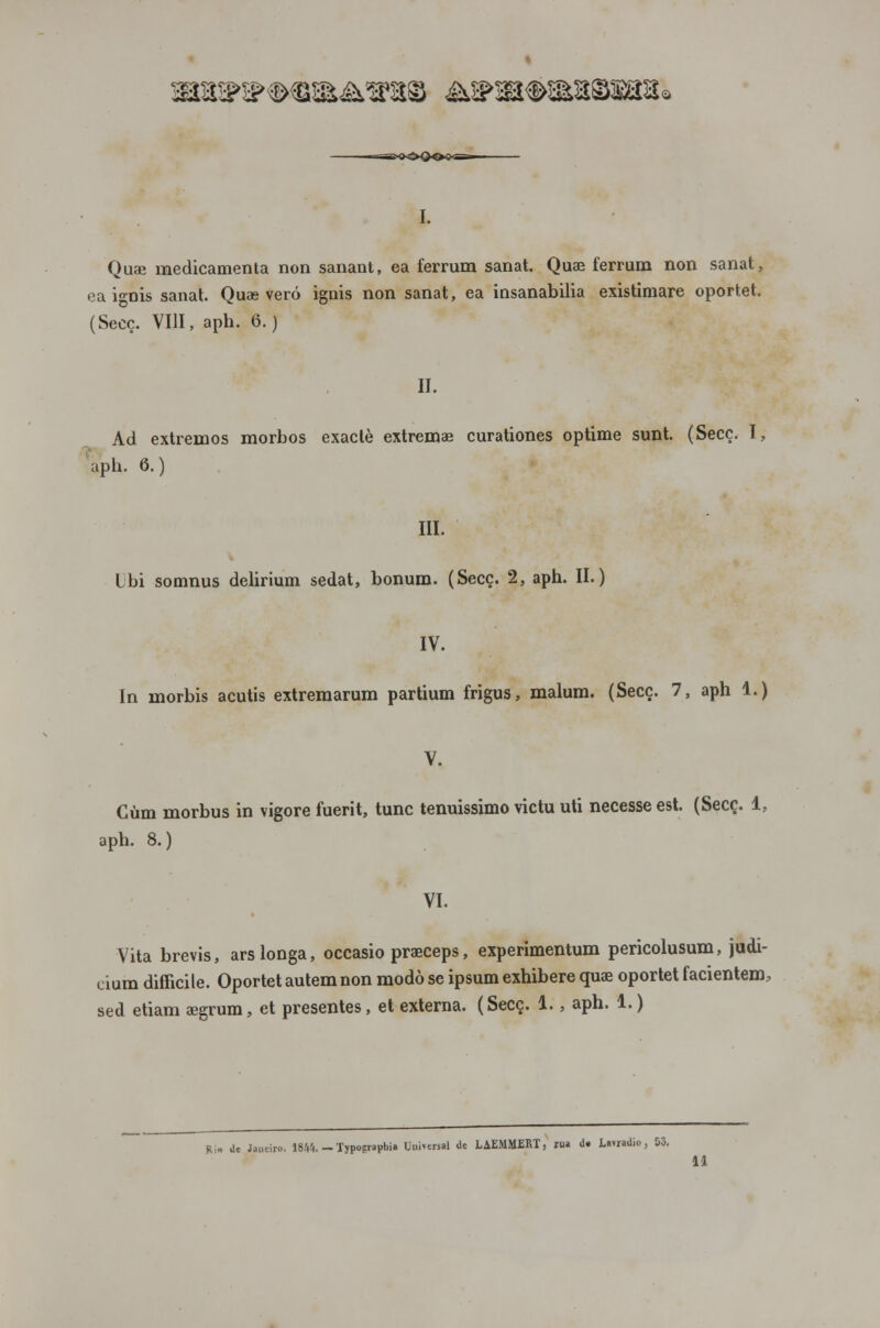 ^a^a^mA»»© á^sa^aasaa* Quae medicamenta non sanant, ea ferrum sanat. Quae ferrum non sanat, ea i°-nis sanat. Quae vero ignis non sanat, ea insanabilia existimare oportet. (Secc. VIU, aph. 6.) II. Ad extremos morbos exaclè extremas curationes optime sunt. (Secc. I, aph. 6.) III. Lbi somnus delirium sedat, bonum. (Secc. 2, aph. II.) IV. ín morbis acutis extremarum partium frigus, malum. (Secc. 7, aph 1.) Ciim morbus in vigore fuerit, tunc tenuissimo victu uti necesse est. (Secc. 1, aph. 8.) VI. Vita brevis, ars longa, occasio praeceps, experimentum pericolusum, judi- cium difficile. Oportet autem non modo se ipsum exhibere quae oportet facientem, sed etiam aegrum, et presentes, et externa. (Secc. 1., aph. 1.) Ri» de Janeiro. \Wl. — Typogvaphia Universal de LAEMMERT, rua d* Lauadio, 53. 11