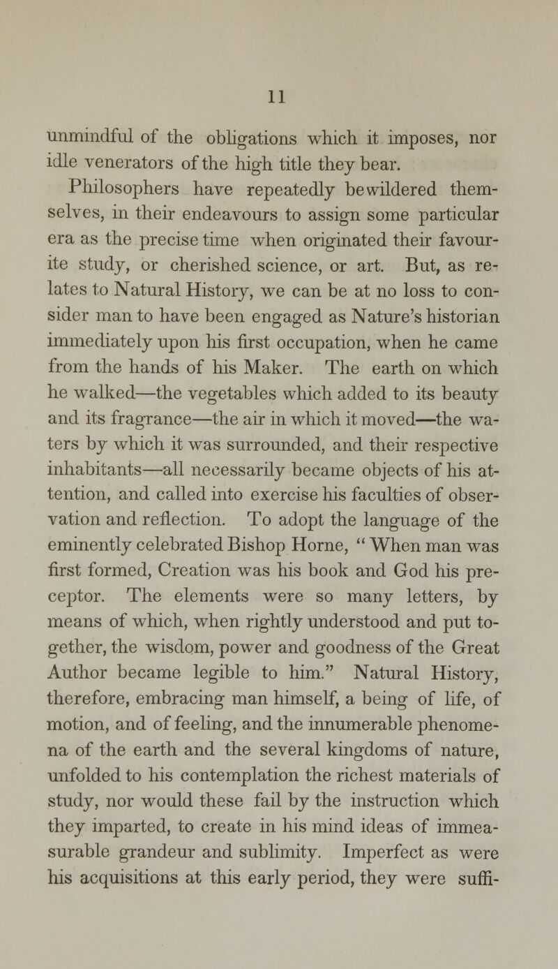 unmindful of the obligations which it imposes, nor idle venerators of the high title they bear. Philosophers have repeatedly bewildered them- selves, in their endeavours to assign some particular era as the precise time when originated their favour- ite study, or cherished science, or art. But, as re- lates to Natural History, we can be at no loss to con- sider man to have been engaged as Nature's historian immediately upon his first occupation, when he came from the hands of his Maker. The earth on which he walked—the vegetables which added to its beauty and its fragrance—the air in which it moved—the wa- ters by which it was surrounded, and their respective inhabitants—all necessarily became objects of his at- tention, and called into exercise his faculties of obser- vation and reflection. To adopt the language of the eminently celebrated Bishop Home,  When man was first formed, Creation was his book and God his pre- ceptor. The elements were so many letters, by means of which, when rightly understood and put to- gether, the wisdom, power and goodness of the Great Author became legible to him. Natural History, therefore, embracing man himself, a being of life, of motion, and of feeling, and the innumerable phenome- na of the earth and the several kingdoms of nature, unfolded to his contemplation the richest materials of study, nor would these fail by the instruction which they imparted, to create in his mind ideas of immea- surable grandeur and sublimity. Imperfect as were his acquisitions at this early period, they were suffi-