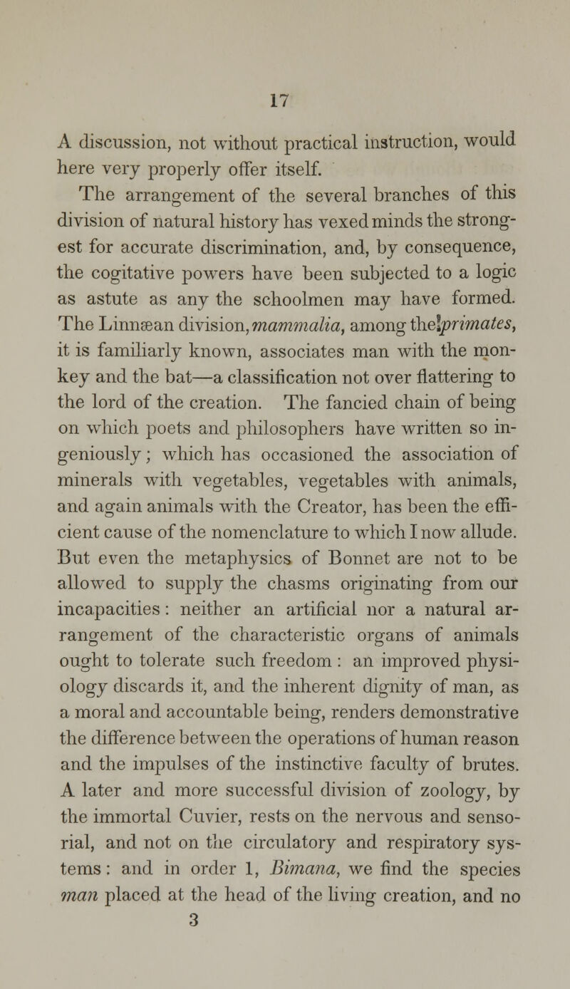 A discussion, not without practical instruction, would here very properly offer itself. The arrangement of the several branches of this division of natural history has vexed minds the strong- est for accurate discrimination, and, by consequence, the cogitative powers have been subjected to a logic as astute as any the schoolmen may have formed. The Linnsean division, mammalia, among thelprimates, it is familiarly known, associates man with the mon- key and the bat—a classification not over nattering to the lord of the creation. The fancied chain of being on which poets and philosophers have written so in- geniously ; which has occasioned the association of minerals with vegetables, vegetables with animals, and again animals with the Creator, has been the effi- cient cause of the nomenclature to which I now allude. But even the metaphysics of Bonnet are not to be allowed to supply the chasms originating from our incapacities: neither an artificial nor a natural ar- rangement of the characteristic organs of animals ought to tolerate such freedom : an improved physi- ology discards it, and the inherent dignity of man, as a moral and accountable being, renders demonstrative the difference between the operations of human reason and the impulses of the instinctive faculty of brutes. A later and more successful division of zoology, by the immortal Cuvier, rests on the nervous and senso- rial, and not on the circulatory and respiratory sys- tems : and in order 1, Bimana, we find the species man placed at the head of the living creation, and no 3