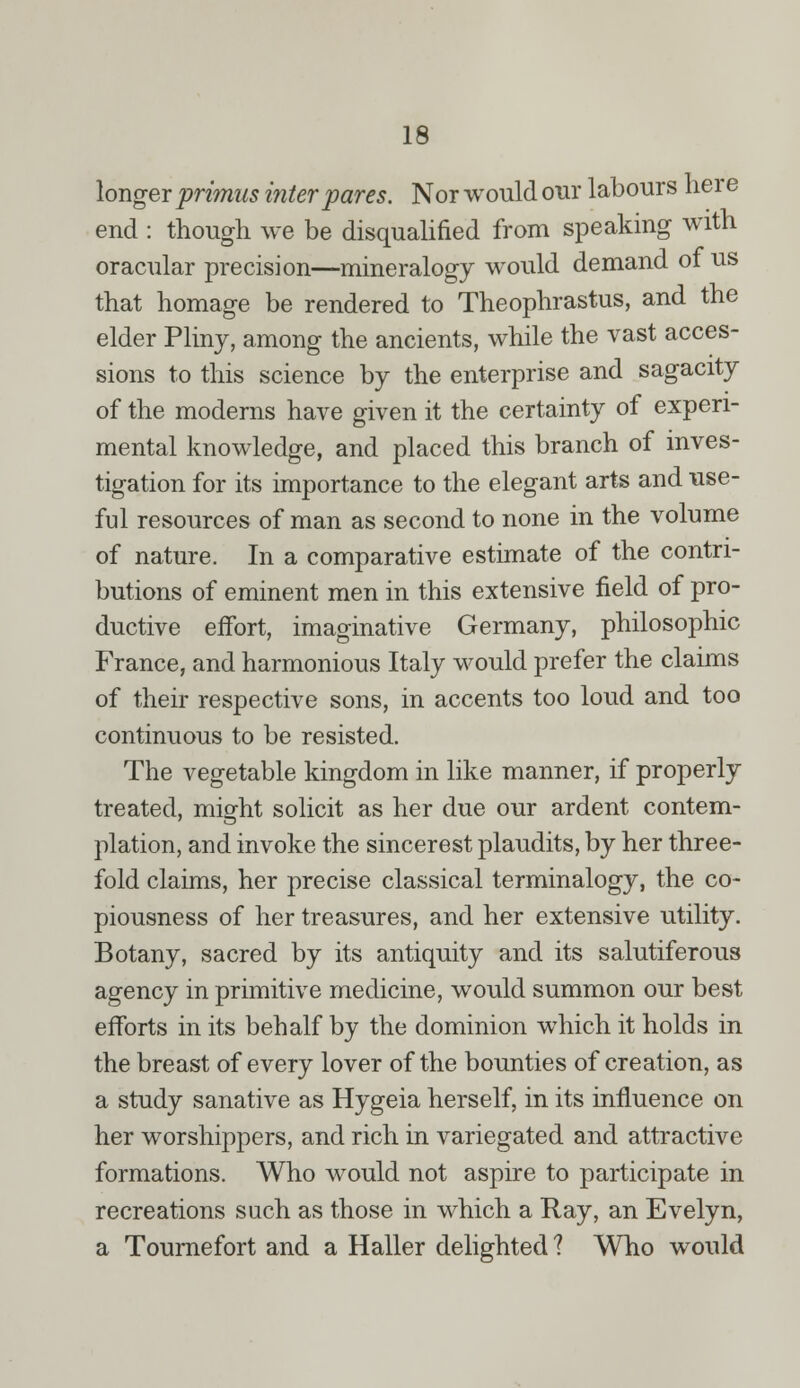 longer primus inter pares. Nor would our labours here end : though we be disqualified from speaking with oracular precision—mineralogy would demand of us that homage be rendered to Theophrastus, and the elder Pliny, among the ancients, while the vast acces- sions to this science by the enterprise and sagacity of the moderns have given it the certainty of experi- mental knowledge, and placed this branch of inves- tigation for its importance to the elegant arts and use- ful resources of man as second to none in the volume of nature. In a comparative estimate of the contri- butions of eminent men in this extensive field of pro- ductive effort, imaginative Germany, philosophic France, and harmonious Italy would prefer the claims of their respective sons, in accents too loud and too continuous to be resisted. The vegetable kingdom in like manner, if properly treated, might solicit as her due our ardent contem- plation, and invoke the sincerest plaudits, by her three- fold claims, her precise classical terminalogy, the co- piousness of her treasures, and her extensive utility. Botany, sacred by its antiquity and its salutiferous agency in primitive medicine, would summon our best efforts in its behalf by the dominion which it holds in the breast of every lover of the bounties of creation, as a study sanative as Hygeia herself, in its influence on her worshippers, and rich in variegated and attractive formations. Who would not aspire to participate in recreations such as those in which a Ray, an Evelyn, a Tournefort and a Haller delighted ? Who would