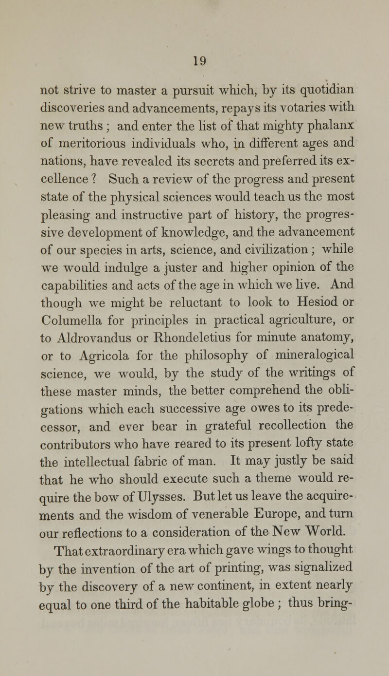 not strive to master a pursuit which, by its quotidian discoveries and advancements, repays its votaries with new truths ; and enter the list of that mighty phalanx of meritorious individuals who, in different ages and nations, have revealed its secrets and preferred its ex- cellence 1 Such a review of the progress and present state of the physical sciences would teach us the most pleasing and instructive part of history, the progres- sive development of knowledge, and the advancement of our species in arts, science, and civilization; while we would indulge a juster and higher opinion of the capabilities and acts of the age in which we live. And though we might be reluctant to look to Hesiod or Columella for principles in practical agriculture, or to Aldrovandus or Rhondeletius for minute anatomy, or to Agricola for the philosophy of mineralogical science, we would, by the study of the writings of these master minds, the better comprehend the obli- gations which each successive age owes to its prede- cessor, and ever bear in grateful recollection the contributors who have reared to its present lofty state the intellectual fabric of man. It may justly be said that he who should execute such a theme would re- quire the bow of Ulysses. But let us leave the acquire- ments and the wisdom of venerable Europe, and turn our reflections to a consideration of the New World. That extraordinary era which gave wings to thought by the invention of the art of printing, was signalized by the discovery of a new continent, in extent nearly equal to one third of the habitable globe ; thus bring-